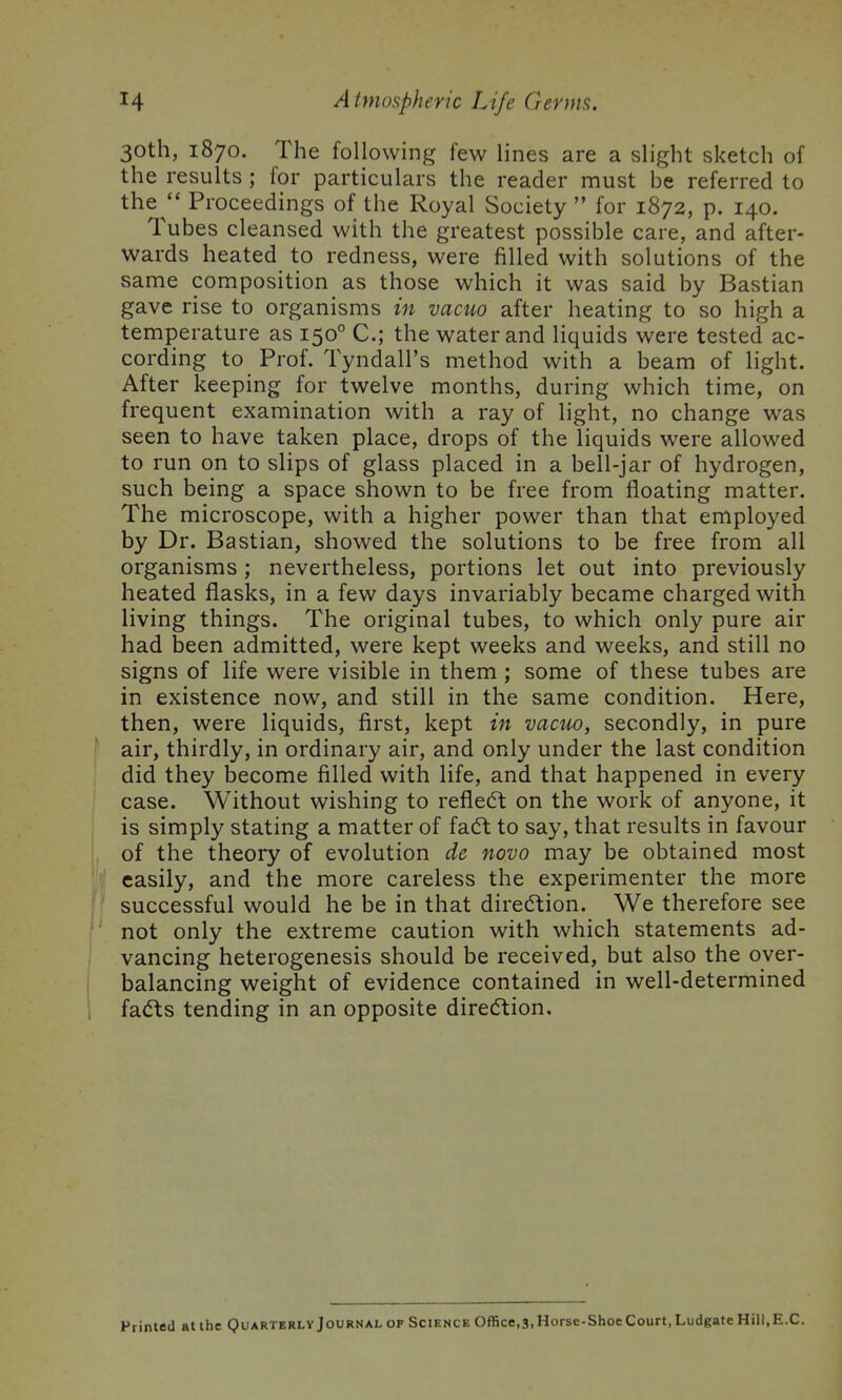 30th, 1870. The following few lines are a slight sketch of the results ; for particulars the reader must be referred to the  Proceedings of the Royal Society  for 1872, p. 140. Tubes cleansed with the greatest possible care, and after- wards heated to redness, were filled with solutions of the same composition as those which it was said by Bastian gave rise to organisms in vacuo after heating to so high a temperature as 150° C; the water and liquids were tested ac- cording to Prof. Tyndall's method with a beam of light. After keeping for twelve months, during which time, on frequent examination with a ray of light, no change was seen to have taken place, drops of the liquids were allowed to run on to slips of glass placed in a bell-jar of hydrogen, such being a space shown to be free from floating matter. The microscope, with a higher power than that employed by Dr. Bastian, showed the solutions to be free from all organisms; nevertheless, portions let out into previously heated flasks, in a few days invariably became charged with living things. The original tubes, to which only pure air had been admitted, were kept weeks and weeks, and still no signs of life were visible in them ; some of these tubes are in existence now, and still in the same condition. Here, then, were liquids, first, kept in vacuo, secondly, in pure [ air, thirdly, in ordinary air, and only under the last condition did they become filled with life, and that happened in every case. Without wishing to refledt on the work of anyone, it is simply stating a matter of faft to say, that results in favour of the theory of evolution de novo may be obtained most easily, and the more careless the experimenter the more successful would he be in that direction. We therefore see not only the extreme caution with which statements ad- vancing heterogenesis should be received, but also the over- ! balancing weight of evidence contained in well-determined i fadts tending in an opposite direction. Printed at the Quarterly Journal of Science Office.s, Horse-Shoe Court, Ludgate Hill, E.G.