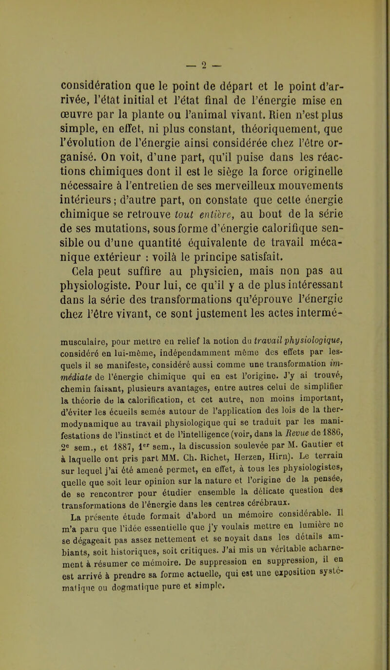 considération que le point de départ et le point d'ar- rivée, l'état initial et l'état final de l'énergie mise en œuvre par la plante ou l'animal vivant. Rien n'est plus simple, en effet, ni plus constant, théoriquement, que l'évolution de l'énergie ainsi considérée chez l'être or- ganisé. On voit, d'une part, qu'il puise dans les réac- tions chimiques dont il est le siège la force originelle nécessaire à l'entretien de ses merveilleux mouvements intérieurs ; d'autre part, on constate que celle énergie chimique se retrouve tout entière, au bout de la série de ses mutations, sous forme d'énergie calorifique sen- sible ou d'une quantité équivalente de travail méca- nique extérieur : voilà le principe satisfait. Gela peut suffire au physicien, mais non pas au physiologiste. Pour lui, ce qu'il y a de plus intéressant dans la série des transformations qu'éprouve l'énergie chez l'être vivant, ce sont justement les actes inlermé- musculaire, pour mettre eu relief la notion du travail physiologique, considéré en lui-même, indépendamment même des effets par les- quels il se manifeste, considéré aussi comme une transformation im- médiate de l'énergie chimique qui en est l'origine. J'y ai trouvé, chemin faisant, plusieurs avantages, eatre autres celui de simplifier la théorie de la calorification, et cet autre, non moins important, d'éviter les écueils semés autour de l'application des lois de la ther- modynamique au travail physiologique qui se traduit par les mani- festations de l'instinct et de l'intelligence (voir, dans la Revue del88G, 2 sem., et 1887, 1 sem., la discussion soulevée par M. Gautier et à laquelle ont pris part MM. Ch. Richet, Herzen, Hirn). Le terrain sur lequel j'ai été amené permet, en effet, à tous les physiologistes, quelle que soit leur opinion sur la nature et l'origine de la pensée, de se rencontrer pour étudier ensemble la délicate question des transformations de l'énergie dans les centres cérébraux. La présente étude formait d'abord un mémoire considérable. Il m'a paru que l'idée essentielle que j'y voulais mettre en lumière ne se dégageait pas assez nettement et se noyait dans les détails am- biants, soit historiques, soit critiques. J'ai mis un véritable acharne- ment à résumer ce mémoire. De suppression en suppression, il en est arrivé à prendre sa forme actuelle, qui est une eiposition systc- maliqne ou dogmatique pure et simple.