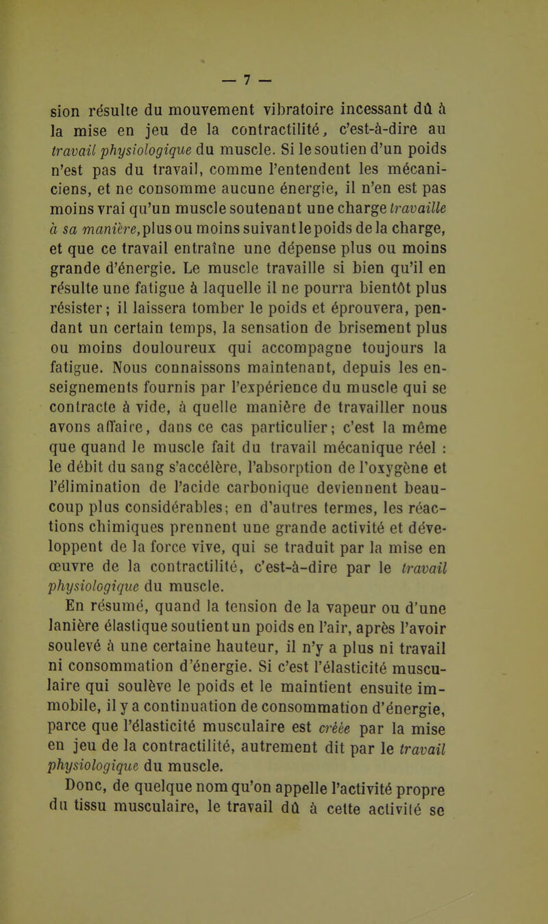 sion résulte du mouvement vibratoire incessant dû à la mise en jeu de la contractilité, c'est-à-dire au travail physiologique du muscle. Si le soutien d'un poids n'est pas du travail, comme l'entendent les mécani- ciens, et ne consomme aucune énergie, il n'en est pas moins vrai qu'un muscle soutenant une charge travaille à sa wflnzère,plus ou moins suivant le poids delà charge, et que ce travail entraîne une dépense plus ou moins grande d'énergie. Le muscle travaille si bien qu'il en résulte une fatigue à laquelle il ne pourra bientôt plus résister; il laissera tomber le poids et éprouvera, pen- dant un certain temps, la sensation de brisement plus ou moins douloureux qui accompagne toujours la fatigue. Nous connaissons maintenant, depuis les en- seignements fournis par l'expérience du muscle qui se contracte à vide, à quelle manière de travailler nous avons affaire, dans ce cas particulier; c'est la môme que quand le muscle fait du travail mécanique réel : le débit du sang s'accélère, l'absorption de l'oxygène et l'élimination de l'acide carbonique deviennent beau- coup plus considérables; en d'autres termes, les réac- tions chimiques prennent une grande activité et déve- loppent de la force vive, qui se traduit par la mise en œuvre de la contractilité, c'est-à-dire par le travail physiologique du muscle. En résumé, quand la tension de la vapeur ou d'une lanière élastique soutient un poids en l'air, après l'avoir soulevé à une certaine hauteur, il n'y a plus ni travail ni consommation d'énergie. Si c'est l'élasticité muscu- laire qui soulève le poids et le maintient ensuite im- mobile, il y a continuation de consommation d'énergie, parce que l'élasticité musculaire est créée par la mise en jeu de la contractilité, autrement dit par le travail physiologique du muscle. Donc, de quelque nom qu'on appelle l'activité propre du tissu musculaire, le travail dû à cette aclivilé se