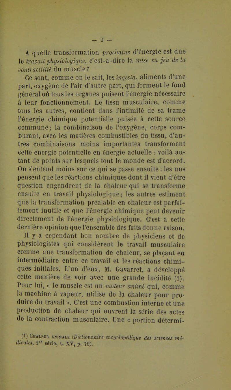 A quelle transformation prochaine d'énergie est due le iravaU physiologique, c'est-à-dire la mise en jeu de la contractilité du muscle? Ce sont, comme ou le sait, lesingesta, aliments d'une part, oxygène de l'air d'autre part, qui forment le fond général où tous les organes puisent l'énergie nécessaire , à leur fonctionnement. Le tissu musculaire, comme tous les autres, contient dans l'intimité de sa trame l'énergie chimique potentielle puisée à cette source commune; la combinaison de l'oxygène, corps com- burant, avec les matières combustibles du tissu, d'au- tres combinaisons moins importantes transforment celte énergie potentielle en énergie actuelle : voilà au- tant de points sur lesquels tout le monde est d'accord. On s'entend moins sur ce qui se passe ensuite : les uns pensent que les réactions chimiques dont il vient d'être question engendrent de la chaleur qui se transforme ensuite en travail physiologique; les autres estiment que la transformation préalable en chaleur est parfai- tement inutile et que l'énergie chimique peut devenir directement de l'énergie physiologique. C'est à cette dernière opinion que l'ensemble des faits donne raison. 11 y a cependant bon nombre de physiciens et de physiologistes qui considèrent le travail musculaire comme une transformation de chaleur, se plaçant en intermédiaire entre ce travail et les réactions chimi- ques initiales. L'un d'eux, M. Gavarret, a développé celte manière de voir avec une grande lucidité (1). Pour lui, « le muscle est un moteur animé qui, comme la machine à vapeur, utilise de la chaleur pour pro- duire du travail ». C'est une combustion interne et une production de chaleur qui ouvrent la série des actes de la contraction musculaire. Une « portion détermi- (1) Chaleur animale {Dictionnaire encyclopédique des sciences mé- dicales, série, t. XV, p. 79),