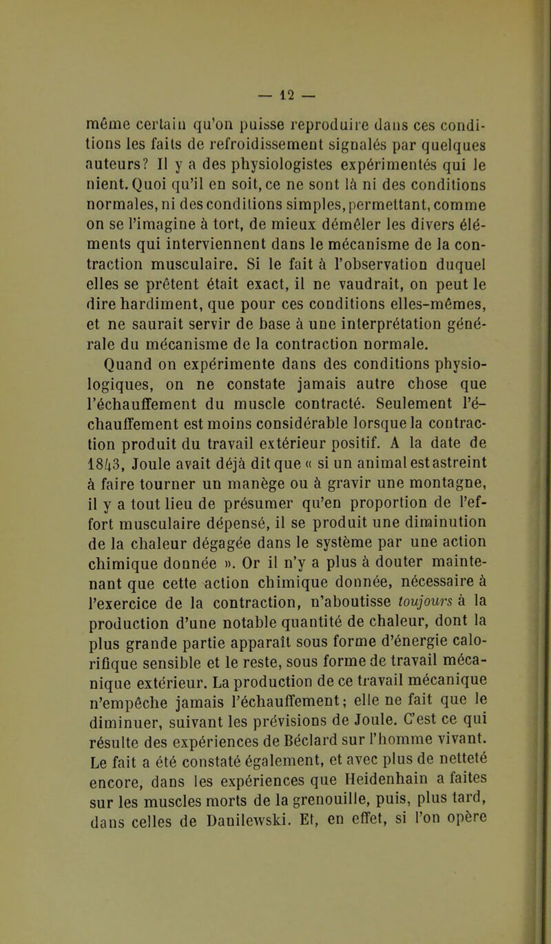 même certain qu'on puisse reproduire dans ces condi- tions les fails de refroidissement signalés par quelques auteurs? Il y a des physiologistes expérimentés qui le nient. Quoi qu'il en soit, ce ne sont là ni des conditions normales, ni des conditions simples, permettant, comme on se l'imagine à tort, de mieux démêler les divers élé- ments qui interviennent dans le mécanisme de la con- traction musculaire. Si le fait à l'observation duquel elles se prêtent était exact, il ne vaudrait, on peut le dire hardiment, que pour ces conditions elles-mêmes, et ne saurait servir de base à une interprétation géné- rale du mécanisme de la contraction normale. Quand on expérimente dans des conditions physio- logiques, on ne constate jamais autre chose que réchauffement du muscle contracté. Seulement ré- chauffement est moins considérable lorsque la contrac- tion produit du travail extérieur positif. A la date de 18/|3, Joule avait déjà dit que « si un animal estastreint à faire tourner un manège ou à gravir une montagne, il y a tout lieu de présumer qu'en proportion de l'ef- fort musculaire dépensé, il se produit une diminution de la chaleur dégagée dans le système par une action chimique donnée ». Or il n'y a plus à douter mainte- nant que cette action chimique donnée, nécessaire à l'exercice de la contraction, n'aboutisse toujours à la production d'une notable quantité de chaleur, dont la plus grande partie apparaît sous forme d'énergie calo- rifique sensible et le reste, sous forme de travail méca- nique extérieur. La production de ce travail mécanique n'empêche jamais réchauffement; elle ne fait que le diminuer, suivant les prévisions de Joule. C'est ce qui résulte des expériences de Béclard sur l'homme vivant. Le fait a été constaté également, et avec plus de netteté encore, dans les expériences que Heidenhain a faites sur les muscles morts de la grenouille, puis, plus tard, dans celles de Danilewski. Et, en effet, si l'on opère