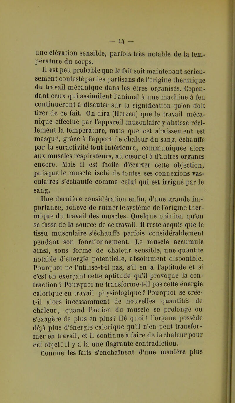 - IZj - une élévation sensible, parfois très notable de la tem- pérature du corps. Il est peu probable que le fait soit maintenant sérieu- sement contesté par les partisans de l'origine thermique du travail mécanique dans les êtres organisés. Cepen- dant ceux qui assimilent l'animal à une machine à feu continueront à discuter sur la signification qu'on doit tirer de ce fait. On dira (Herzen) que le travail méca- nique effectué par l'appareil musculaire y abaisse réel- lement la température, mais que cet abaissement est masqué, grâce à l'apport de chaleur du sang, échauffé par la suractivité tout intérieure, communiquée alors aux muscles respirateurs, au cœur et à d'autres organes encore. Mais il est facile d'écarter cette objection, puisque le muscle isolé de toutes ses connexions vas- culaires s'échauffe comme celui qui est irrigué par le sang. Une dernière considération enfin, d'une grande im- portance, achève de ruiner le système de l'origine ther- mique du travail des muscles. Quelque opinion qu'on se fasse de la source de ce travail, il reste acquis que le tissu musculaire s'échauffe parfois considérablement pendant son fonctionnement. Le muscle accumule ainsi, sous forme de chaleur sensible, une quantité notable d'énergie potentielle, absolument disponible. Pourquoi ne l'utilise-t-il pas, s'il en a l'aptitude et si c'est en exerçant cette aptitude qu'il provoque la con- traction ? Pourquoi ne transforme-t-il pas cette énergie calorique en travail physiologique ? Pourquoi se crée- t-il alors incessamment de nouvelles quantités de chaleur, quand l'action du muscle se prolonge ou s'exagère de plus en plus? Hé quoi! l'organe possède déjà plus d'énergie calorique qu'il n'en peut transfor- mer en travail, et il continue à faire de la chaleur pour cet objet! Il y a là une flagrante contradiction. Comme les faits s'enchaînent d'une manière plus