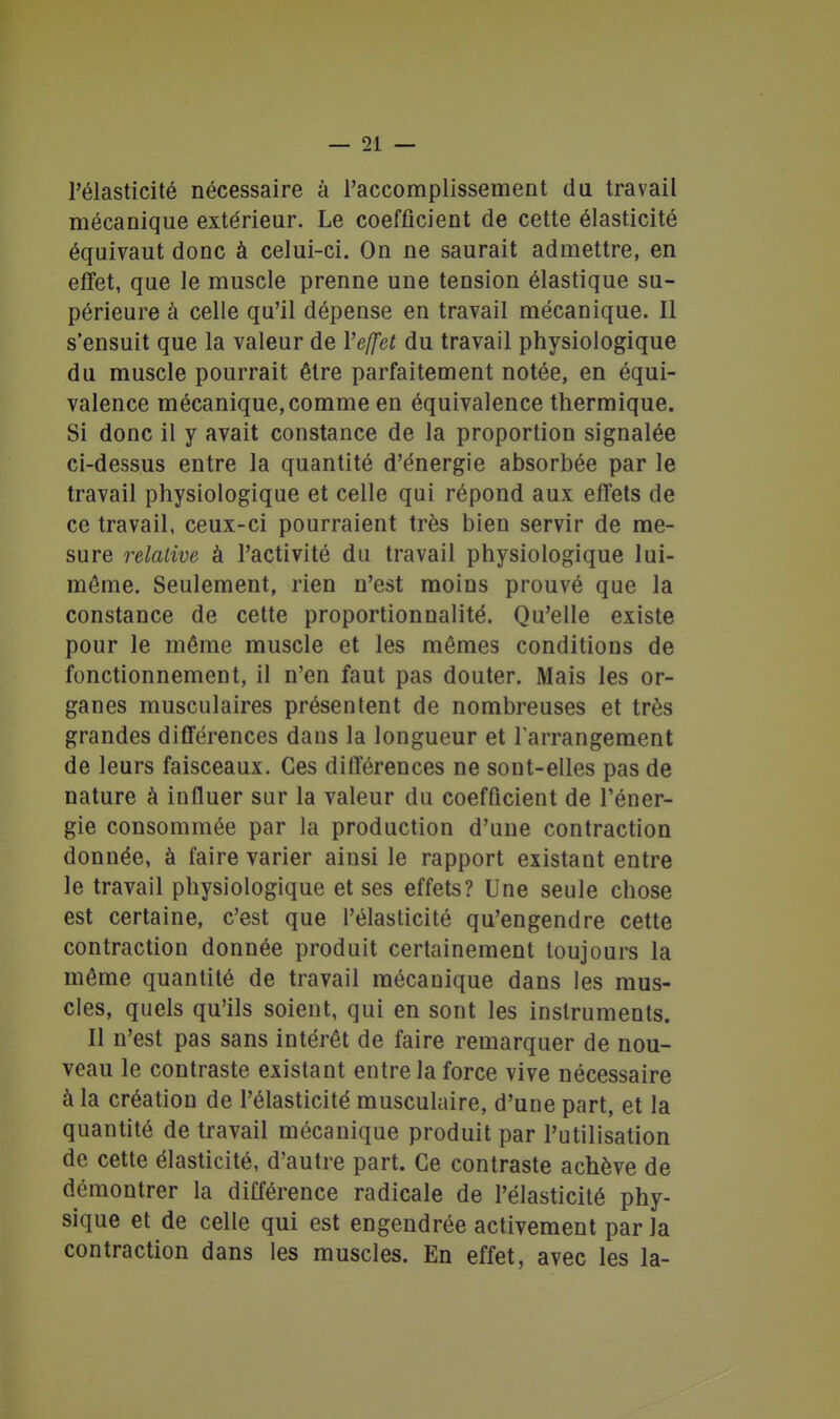 l'élasticité nécessaire à l'accomplissement du travail mécanique extérieur. Le coefficient de cette élasticité équivaut donc à celui-ci. On ne saurait admettre, en effet, que le muscle prenne une tension élastique su- périeure à celle qu'il dépense en travail mécanique. Il s'ensuit que la valeur de Vefjfet du travail physiologique du muscle pourrait être parfaitement notée, en équi- valence mécanique, comme en équivalence thermique. Si donc il y avait constance de la proportion signalée ci-dessus entre la quantité d'énergie absorbée par le travail physiologique et celle qui répond aux effets de ce travail, ceux-ci pourraient très bien servir de me- sure relative à l'activité du travail physiologique lui- même. Seulement, rien n'est moins prouvé que la constance de celte proportionnalité. Qu'elle existe pour le même muscle et les mêmes conditions de fonctionnement, il n'en faut pas douter. Mais les or- ganes musculaires présentent de nombreuses et très grandes différences dans la longueur et Tarrangement de leurs faisceaux. Ces différences ne sont-elles pas de nature à influer sur la valeur du coefficient de l'éner- gie consommée par la production d'une contraction donnée, à faire varier ainsi le rapport existant entre le travail physiologique et ses effets? Une seule chose est certaine, c'est que l'élasticité qu'engendre cette contraction donnée produit certainement toujours la même quantité de travail mécanique dans les mus- cles, quels qu'ils soient, qui en sont les instruments. Il n'est pas sans intérêt de faire remarquer de nou- veau le contraste existant entre la force vive nécessaire à la création de l'élasticité musculaire, d'une part, et la quantité de travail mécanique produit par l'utilisation de cette élasticité, d'autre part. Ce contraste achève de démontrer la différence radicale de l'élasticité phy- sique et de celle qui est engendrée activement par la contraction dans les muscles. En effet, avec les la-