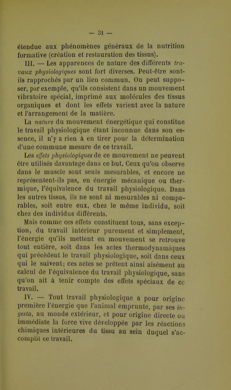 étendue aux phénomènes généraux de la nutrition forinative (création et restauration des tissus). m. — Les apparences de nature des différents ira- vaux physiologiques sont fort diverses. Peut-être sont- ils rapprocliés par un lien commun. On peut suppo- ser, par exemple, qu'ils consistent dans un mouvement vibratoire spécial, imprimé aux molécules des tissus organiques et dont les effets varient avec la nature et l'arrangement de la matière. La nature du mouvement énergétique qui constitue le travail physiologique étant inconnue dans son es- sence, il n'y a rien à en tirer pour la détermination d'une commune mesure de ce travail. Les ejfets physiologiques de ce mouvement ne peuvent être utilisés davantage dans ce but. Ceux qu'on observe dans le muscle sont seuls mesurables, et encore ne représentent-ils pas, en énergie mécanique ou ther- mique, l'équivalence du travail physiologique. Dans les autres tissus, ils ne sont ni mesurables ni compa- rables, soit entre eux, chez le même individu, soit chez des individus différents. Mais comme ces effets constituent tous, sans excep- tion, du travail intérieur purement et simplement, l'énergie qu'ils mettent en mouvement se retrouve tout entière, soit dans les actes thermodynamiques qui précèdent le travail physiologique, soit dans ceux qui le suivent; ces actes se prêtent ainsi aisément au calcul de l'équivalence du travail physiologique, sans qu'on ait à tenir compte des effets spéciaux de ce travail. IV. — Tout travail physiologique a pour origine première l'énergie que l'animal emprunte, par ses in- gesta, au monde extérieur, et pour origine directe ou immédiate la force vive développée par les réactions chimiques intérieures du tissu au sein duquel s'ac- complit ce travail.