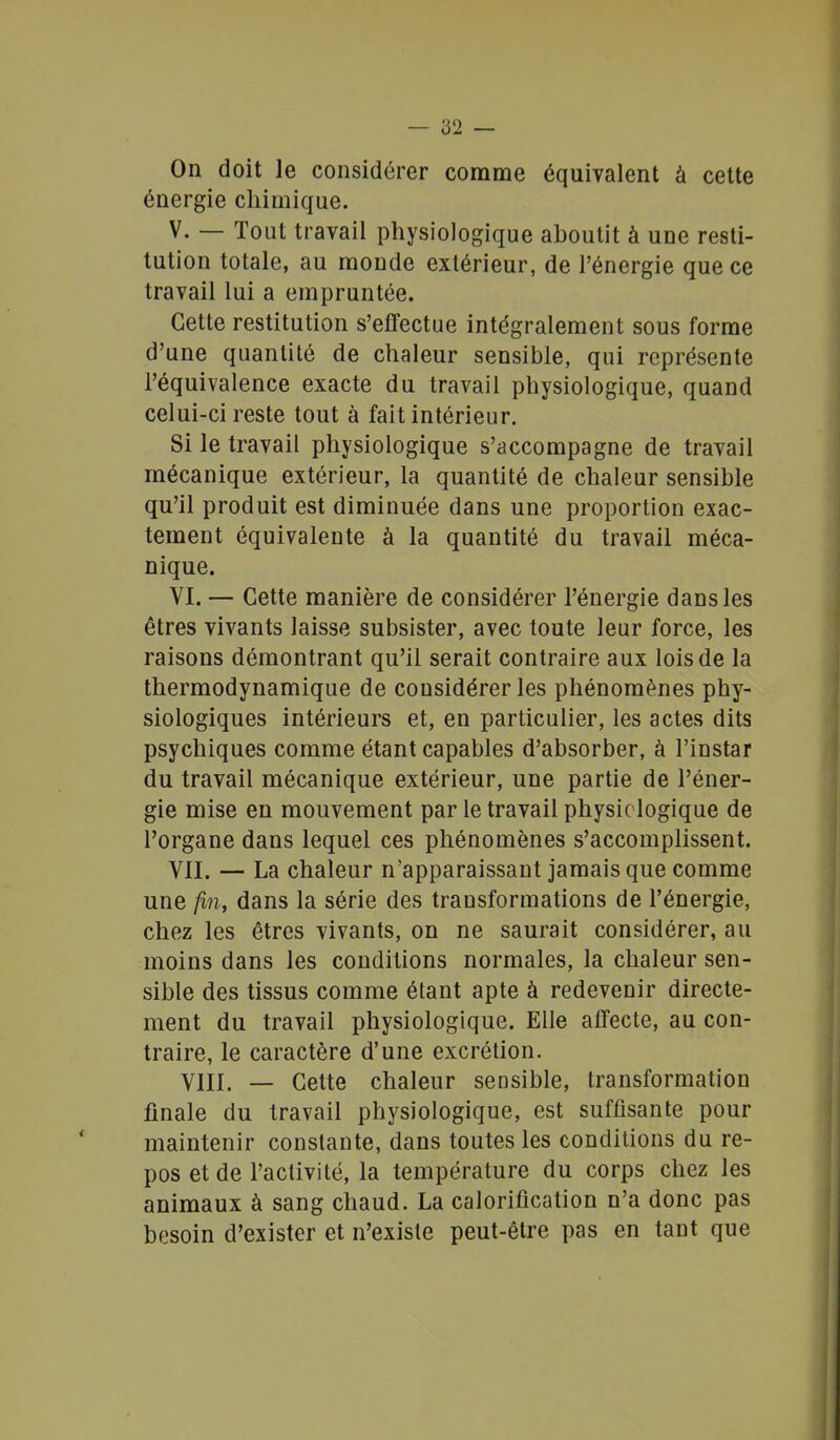 On doit le considérer comme équivalent à cette énergie chimique. V. — Tout travail physiologique aboutit à une resti- tution totale, au monde extérieur, de l'énergie que ce travail lui a empruntée. Cette restitution s'effectue intégralement sous forme d'une quantité de chaleur sensible, qui représente l'équivalence exacte du travail physiologique, quand celui-ci reste tout à fait intérieur. Si le travail physiologique s'accompagne de travail mécanique extérieur, la quantité de chaleur sensible qu'il produit est diminuée dans une proportion exac- tement équivalente à la quantité du travail méca- nique. VI. — Cette manière de considérer l'énergie dans les êtres vivants laisse subsister, avec toute leur force, les raisons démontrant qu'il serait contraire aux lois de la thermodynamique de considérer les phénomènes phy- siologiques intérieurs et, en particulier, les actes dits psychiques comme étant capables d'absorber, à l'instar du travail mécanique extérieur, une partie de l'éner- gie mise en mouvement par le travail physiologique de l'organe dans lequel ces phénomènes s'accomplissent. VII. — La chaleur n'apparaissant jamais que comme une fin, dans la série des transformations de l'énergie, chez les êtres vivants, on ne saurait considérer, au moins dans les conditions normales, la chaleur sen- sible des tissus comme étant apte à redevenir directe- ment du travail physiologique. Elle affecte, au con- traire, le caractère d'une excrétion. VIII. — Cette chaleur sensible, transformation finale du travail physiologique, est suffisante pour maintenir constante, dans toutes les conditions du re- pos et de l'activité, la température du corps chez les animaux à sang chaud. La calorification n'a donc pas besoin d'exister et n'existe peut-être pas en tant que