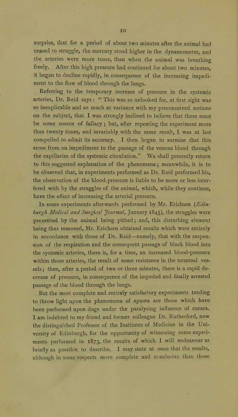 lO surprise, that for a period of about two minutes after the animal had ceased to struggle, the mercury stood higher in the dynamometer, and the arteries were more tense, than when the animal was breathing freely. After this high pressure had continued for about two minutes, it began to decline rapidly, in consequence of the increasing impedi- ment to the flow of blood through the lungs. Referring to the temporary increase of pressure in the systemic arteries, Dr. Reid says :  This was so unlocked for, at first sight was so inexplicable and so much at variance with my preconceived notions on the subject, that I was strongly inclined to believe that there must be some source of fallacy ; but, after repeating the experiment more than twenty times, and invariably with the same result, I was at last compelled to admit its accuracy. I then began to surmise that this arose from an impediment to the passage of the venous blood through the capillaries of the systemic circulation. We shall presently return to this suggested explanation of the phenomena; meanwhile, it is to be observed that, in experiments performed as Dr. Reid performed his, the observation of the blood-pressure is liable to be more or less inter- fered with by the struggles of the animal, which, while they continue, have the effect of increasing the arterial pressure. In some experiments afterwards performed by Mr, Erichsen {Edin- burgh Medical and Surgical Journal, January 1845), the struggles were prevented by the animal being pithed; and, this disturbing element being thus removed, Mr. Erichsen obtained results which were entirely in accordance with those of Dr. Reid—namely, that with the suspen- sion of ihe respiration and the consequent passage of black blood into the systemic arteries, there is, for a time, an increased blood-pressure within those arteries, the result of some resistance in the terminal ves- sels; then, after a period of two or three minutes, there is a rapid de- crease of pressure, in consequence of the impeded and finally arrested passage of the blood through the lungs. But the most complete and entirely satisfactory experiments tending to throw light upon the phenomena of apnoea are those which have been performed upon dogs under the paralysing influence of curara. I am indebted to my friend and former colleague Dr. Rutherford, now the distinguished Professor of the Institutes of Medicine in the Uni- versity of Edinburgh, for the opportunity of witnessing some experi- ments performed in 1873, the results of which I will endeavour as briefly as possible to describe. I may state at once that the results, although in some respects more complete and conclusive than those