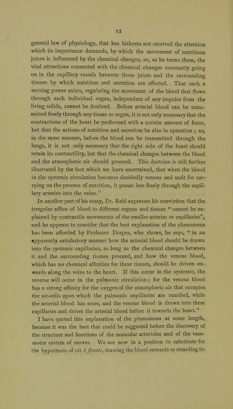 general law of physiology, that has hitherto not received the attention which its importance demands, by which the movement of nutritious juices is influenced by the chemical changes, or, as he terms them, the vital attractions connected with the chemical changes constantly going on in the capillary vessels between those juices and the surrounding tissues by which nutrition and secretion are effected. That such a moving power exists, regulating the movement of the blood that flows through each individual organ, independent of any impulse from the living solids, cannot be doubted. Before arterial blood can be trans- mitted freely through any tissue or organ, it is not only necessary that the contractions of the heart be performed with a certain amount of force, but that the actions of nutrition and secretion be also in operation ; so, in the same manner, before the blood can be transmitted through the lungs, it is not only necessary that the right side of the heart should retain its contractility, but that the chemical changes between the blood and the atmospheric air should proceed. This doctrine is still further illustrated by the fact which we have ascertained, that when the blood in the systemic circulation becomes decidedly venous and unfit for car- rying on the process of nutrition, it passes less freely through the capil- lary arteries into the veins. In another part of his essay, Dr. Reid expresses his conviction that the irregular afflux of blood to different organs and tissues  cannot be ex- plained by contractile movements of the smaller arteries or capillaries, and he appears to consider that the best explanation of the phenomena has been afforded by Professor Draper, who shows, he says, in an apparently satisfactory manner how the arterial blood should be drawn into the systemic capillaries, so long as the chemical changes between it and the surrounding tissues proceed, and how the venous blood, which has no chemical affinities for these tissues, should be driven on- wards along the veins to the heart. If this occur in the systemic, the reverse will occur in the pulmonic circulation; for the venous blood has a strong affinity for the oxygen of the atmospheric air that occupies the air-cells upon which the pulmonic capillaries are ramified, while the arterial blood has none, and the venous blood is drawn into these capillaries and drives the arterial blood before it towards the heart. I have quoted this explanation of the phenomena at some length, because it was the best that could be suggested before the discovery of the structure and functions of the muscular arterioles and of the vaso- motor system of nerves. We are now in a position to substitute for the hypothesis of vis a /route, drawing the blood onwards or retarding its