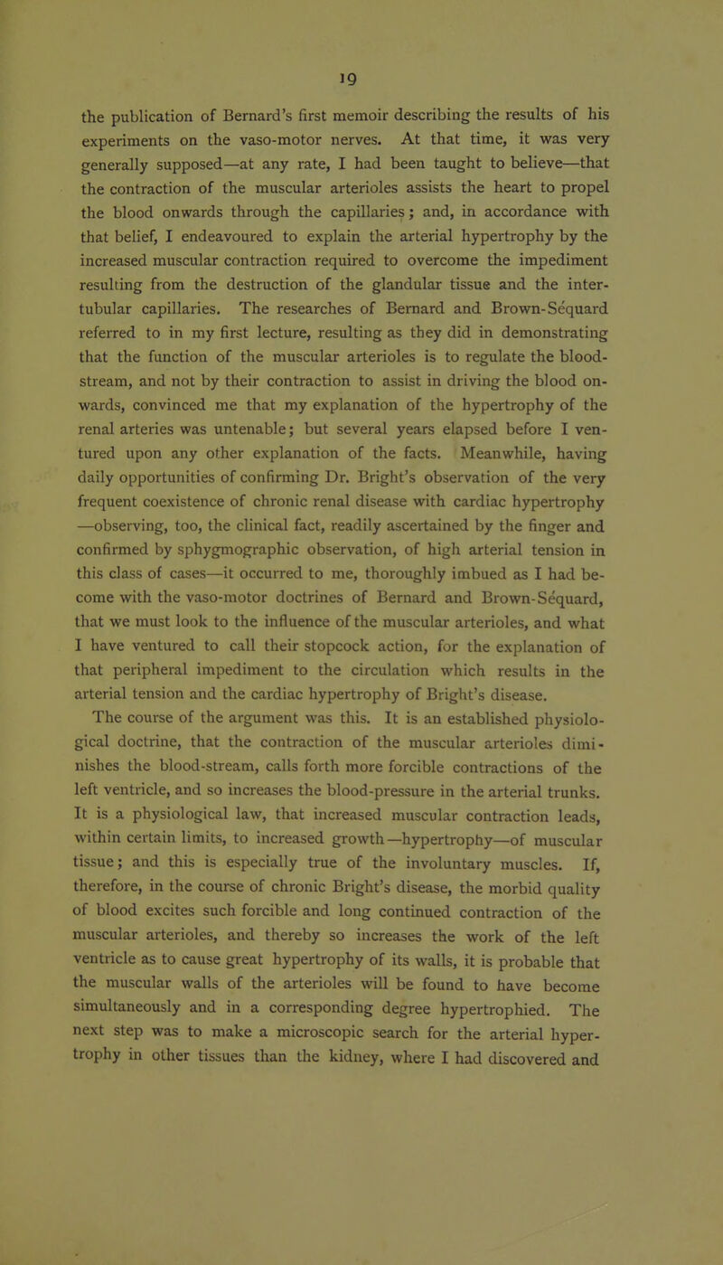 the publication of Bernard's first memoir describing the results of his experiments on the vaso-motor nerves. At that time, it was very generally supposed—at any rate, I had been taught to believe—that the contraction of the muscular arterioles assists the heart to propel the blood onwards through the capillaries; and, in accordance with that belief, I endeavoured to explain the arterial hypertrophy by the increased muscular contraction required to overcome the impediment resulting from the destruction of the glandular tissue and the inter- tubular capillaries. The researches of Bernard and Brown-Sequard referred to in my first lecture, resulting as they did in demonstrating that the function of the muscular arterioles is to regulate the blood- stream, and not by their contraction to assist in driving the blood on- wards, convinced me that my explanation of the hypertrophy of the renal arteries was untenable; but several years elapsed before I ven- tured upon any other explanation of the facts. Meanwhile, having daily opportunities of confirming Dr. Bright's observation of the very frequent coexistence of chronic renal disease with cardiac hypertrophy —observing, too, the clinical fact, readily ascertained by the finger and confirmed by sphygmographic observation, of high arterial tension in this class of cases—it occurred to me, thoroughly imbued as I had be- come with the vaso-motor doctrines of Bernard and Brown-Sequard, that we must look to the influence of the muscular arterioles, and what I have ventured to call their stopcock action, for the explanation of that peripheral impediment to the circulation which results in the arterial tension and the cardiac hypertrophy of Bright's disease. The course of the argument was this. It is an established physiolo- gical doctrine, that the contraction of the muscular arterioles dimi- nishes the blood-stream, calls forth more forcible contractions of the left ventricle, and so increases the blood-pressure in the arterial trunks. It is a physiological law, that increased muscular contraction leads, within certain limits, to increased growth—hypertrophy—of muscular tissue; and this is especially true of the involuntary muscles. If, therefore, m the course of chronic Bright's disease, the morbid quality of blood excites such forcible and long continued contraction of the muscular arterioles, and thereby so increases the work of the left ventricle as to cause great hypertrophy of its walls, it is probable that the muscular walls of the arterioles will be found to have become simultaneously and in a corresponding degree hypertrophied. The next step was to make a microscopic search for the arterial hyper- trophy in other tissues than the kidney, where I had discovered and