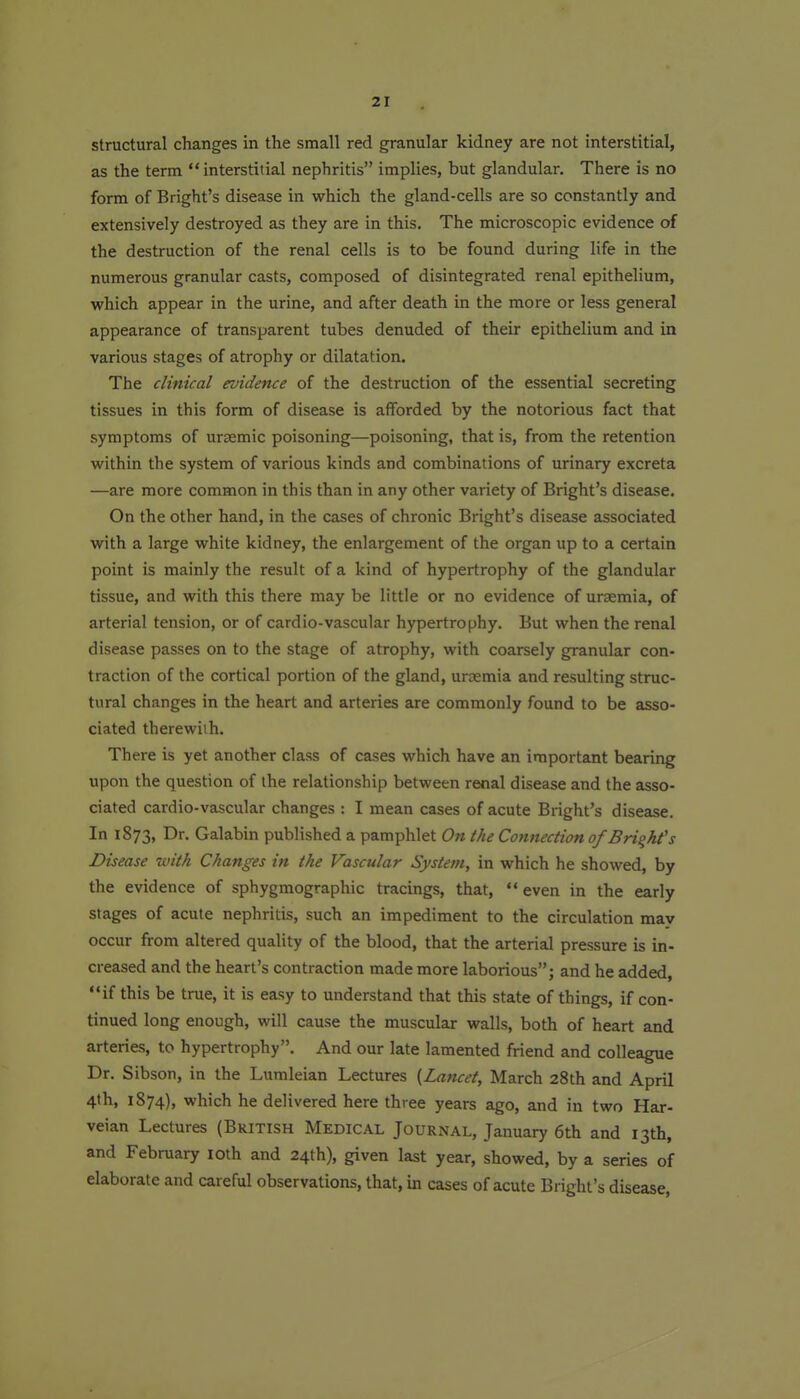Structural changes in the small red granular kidney are not interstitial, as the term interstitial nephritis implies, but glandular. There is no form of Bright's disease in which the gland-cells are so constantly and extensively destroyed as they are in this. The microscopic evidence of the destruction of the renal cells is to be found during life in the numerous granular casts, composed of disintegrated renal epithelium, which appear in the urine, and after death in the more or less general appearance of transparent tubes denuded of their epithelium and in various stages of atrophy or dilatation. The clinical evidence of the destruction of the essential secreting tissues in this form of disease is afforded by the notorious fact that symptoms of ursemic poisoning—poisoning, that is, from the retention within the system of various kinds and combinations of urinary excreta —are more common in this than in any other variety of Bright's disease. On the other hand, in the cases of chronic Bright's disease associated with a large white kidney, the enlargement of the organ up to a certain point is mainly the result of a kind of hypertrophy of the glandular tissue, and with this there may be little or no evidence of uraemia, of arterial tension, or of cardio-vascular hypertrophy. But when the renal disease passes on to the stage of atrophy, with coarsely granular con- traction of the cortical portion of the gland, uraemia and resulting struc- tural changes in the heart and arteries are commonly found to be asso- ciated therewith. There is yet another class of cases which have an important bearing upon the question of the relationship between renal disease and the asso- ciated cardio-vascular changes : I mean cases of acute Bright's disease. In 1873, Dr. Galabin published a pamphlet On the Connection of Bright's Disease with Changes in the Vascular System, in which he showed, by the evidence of sphygmographic tracings, that,  even in the early stages of acute nephritis, such an impediment to the circulation may occur from altered quality of the blood, that the arterial pressure is in- creased and the heart's contraction made more laborious; and he added, if this be true, it is easy to understand that this state of things, if con- tinued long enough, will cause the muscular walls, both of heart and arteries, to hypertrophy. And our late lamented friend and colleague Dr. Sibson, in the Lumleian Lectures {Lancet, March 28th and April 4th, 1874), which he delivered here three years ago, and in two Har- veian Lectures (British Medical Journal, January 6th and 13th, and February loth and 24th), given last year, showed, by a series of elaborate and careful observations, that, in cases of acute Bright's disease,