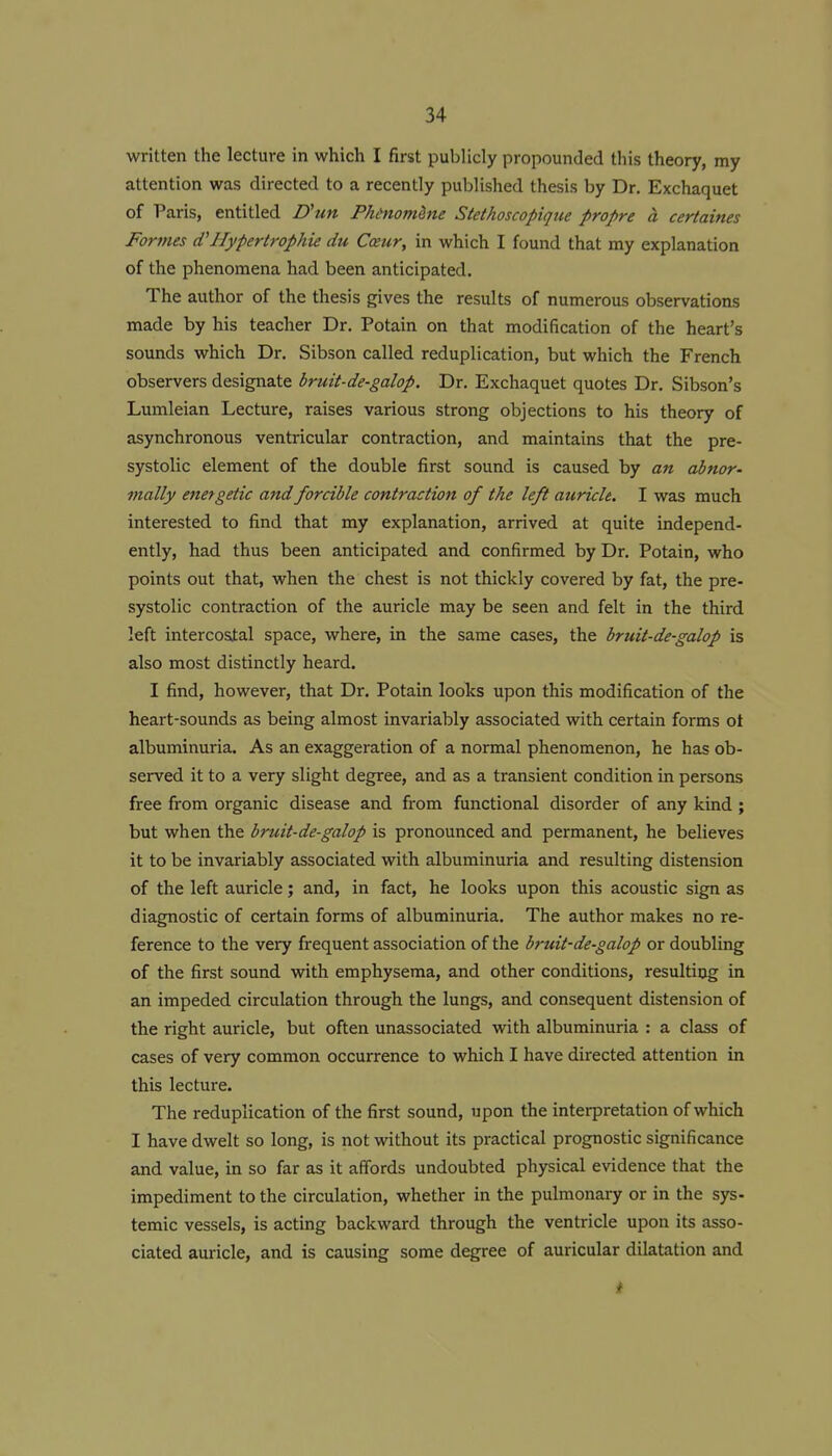 written the lecture in which I first publicly propounded this theory, my attention was directed to a recently published thesis by Dr. Exchaquet of Paris, entitled D'un PhinomSne Stethoscopiqiie propre a certaines Foriues (VHypertrophic du Cceur, in which I found that my explanation of the phenomena had been anticipated. The author of the thesis gives the results of numerous observations made by his teacher Dr. Potain on that modification of the heart's sounds which Dr. Sibson called reduplication, but which the French observers designate bruit-de-galop. Dr. Exchaquet quotes Dr. Sibson's Lumleian Lecture, raises various strong objections to his theory of asynchronous ventricular contraction, and maintains that the pre- systolic element of the double first sound is caused by an abnor- mally energetic aiidforcible contraction of the left auricle. I was much interested to find that my explanation, arrived at quite independ- ently, had thus been anticipated and confirmed by Dr. Potain, who points out that, when the chest is not thickly covered by fat, the pre- systolic contraction of the auricle may be seen and felt in the third left intercostal space, where, in the same cases, the bruit-de-galop is also most distinctly heard. I find, however, that Dr. Potain looks upon this modification of the heart-sounds as being almost invariably associated with certain forms ot albuminuria. As an exaggeration of a normal phenomenon, he has ob- served it to a very slight degree, and as a transient condition in persons free from organic disease and from functional disorder of any kind ; but when the bruit-de-galop is pronounced and permanent, he believes it to be invariably associated with albuminuria and resulting distension of the left auricle; and, in fact, he looks upon this acoustic sign as diagnostic of certain forms of albuminuria. The author makes no re- ference to the very frequent association of the bruit-de-galop or doubling of the first sound with emphysema, and other conditions, resulting in an impeded circulation through the lungs, and consequent distension of the right auricle, but often unassociated with albuminuria : a class of cases of very common occurrence to which I have directed attention in this lecture. The reduplication of the first sound, upon the interpretation of which I have dwelt so long, is not without its practical prognostic significance and value, in so far as it affords undoubted physical evidence that the impediment to the circulation, whether in the pulmonary or in the sys- temic vessels, is acting backward through the ventricle upon its asso- ciated auricle, and is causing some degree of auricular dilatation and