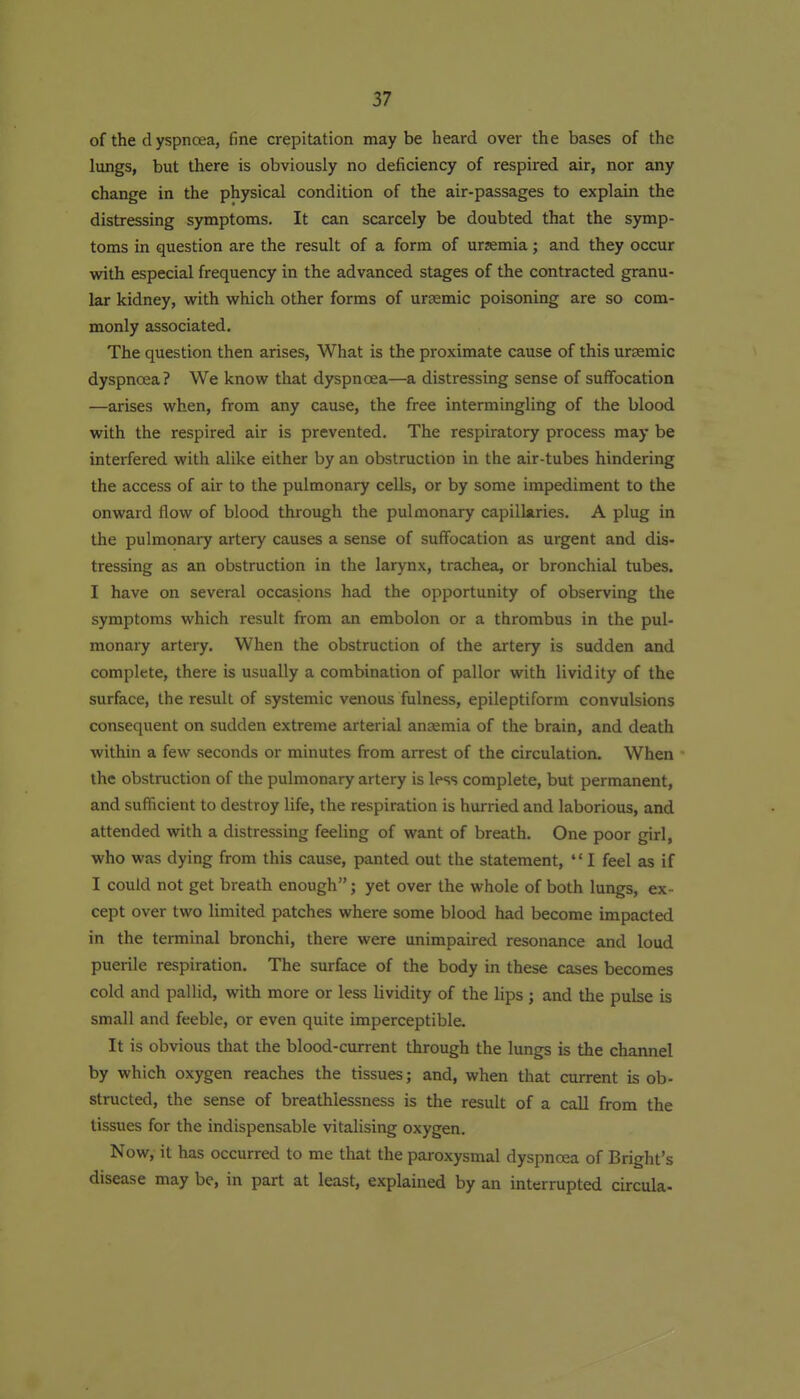 of the d yspnoea, fine crepitation may be heard over the bases of the lungs, but there is obviously no deficiency of respired air, nor any change in the physical condition of the air-passages to explain the distressing symptoms. It can scarcely be doubted that the symp- toms in question are the result of a form of urjemia; and they occur with especial frequency in the advanced stages of the contracted granu- lar kidney, with which other forms of ursemic poisoning are so com- monly associated. The question then arises, What is the proximate cause of this urasmic dyspnoea? We know that dyspnoea—a distressing sense of suffocation —arises when, from any cause, the free intermingling of the blood with the respired air is prevented. The respiratory process may be interfered with alike either by an obstruction in the air-tubes hindering the access of air to the pulmonary cells, or by some impediment to the onward flow of blood through the pulmonary capillaries. A plug in the pulmonary artery causes a sense of suffocation as urgent and dis- tressing as an obstruction in the larynx, trachea, or bronchial tubes. I have on several occasions had the opportunity of observing the symptoms which result from an embolon or a thrombus in the pul- monary artery. When the obstruction of the artery is sudden and complete, there is usually a combination of pallor with livid ity of the surface, the result of systemic venous fulness, epileptiform convulsions consequent on sudden extreme arterial anaemia of the brain, and death within a few seconds or minutes from arrest of the circulation. When the obstruction of the pulmonary artery is less complete, but permanent, and suflicient to destroy life, the respiration is hurried and laborious, and attended with a distressing feeling of want of breath. One poor girl, who was dying from this cause, panted out the statement,  I feel as if I could not get breath enough; yet over the whole of both lungs, ex- cept over two limited patches where some blood had become impacted in the terminal bronchi, there were unimpaired resonance and loud puerile respiration. The surface of the body in these cases becomes cold and pallid, with more or less lividity of the lips ; and the pulse is small and feeble, or even quite imperceptible. It is obvious that the blood-current through the lungs is the chaimel by which oxygen reaches the tissues; and, when that current is ob- structed, the sense of breathlessness is the result of a call from the tissues for the indispensable vitalising oxygen. Now, it has occurred to me that the paroxysmal dyspnoea of Bright's disease may be, in part at least, explained by an interrupted circula-