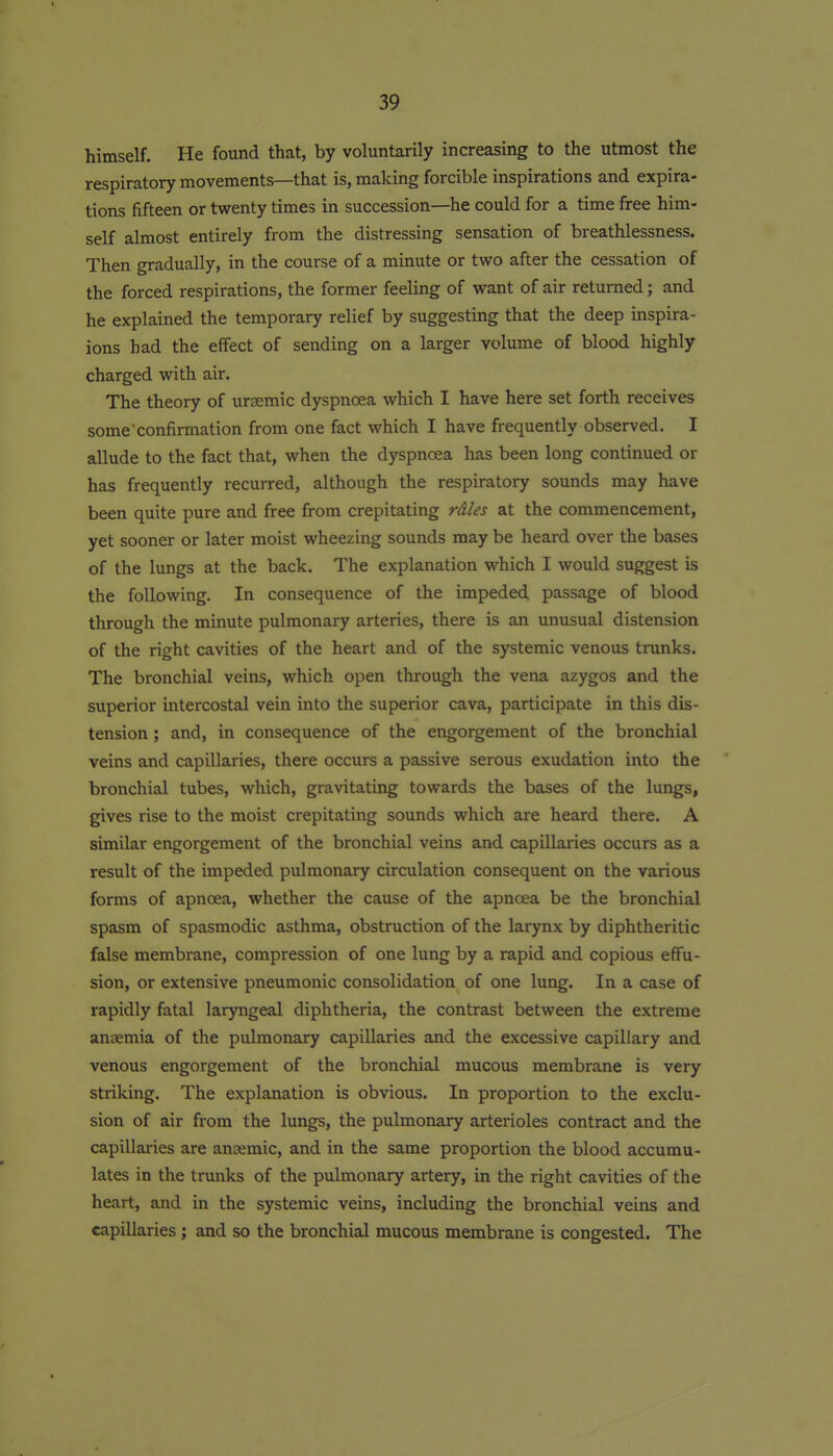 himself. He found that, by voluntarily increasing to the utmost the respiratory movements—that is, making forcible inspirations and expira- tions fifteen or twenty times in succession—he could for a time free him- self almost entirely from the distressing sensation of breathlessness. Then gradually, in the course of a minute or two after the cessation of the forced respirations, the former feeling of want of air returned; and he explained the temporary relief by suggesting that the deep inspira- ions had the effect of sending on a larger volume of blood highly charged with air. The theory of ursemic dyspnoea which I have here set forth receives some confirmation from one fact which I have frequently observed. I allude to the fact that, when the dyspnoea has been long continued or has frequently recurred, although the respiratory sounds may have been quite pure and free from crepitating rdles at the commencement, yet sooner or later moist wheezing sounds may be heard over the bases of the lungs at the back. The explanation which I would suggest is the following. In consequence of the impeded passage of blood through the minute pulmonary arteries, there is an unusual distension of the right cavities of the heart and of the systemic venous trunks. The bronchial veins, which open through the vena azygos and the superior intercostal vein into the superior cava, participate in this dis- tension ; and, in consequence of the engorgement of the bronchial veins and capillaries, there occurs a passive serous exudation into the bronchial tubes, which, gravitating towards the bases of the lungs, gives rise to the moist crepitating sounds which are heard there. A similar engorgement of the bronchial veins and capillaries occurs as a result of the impeded pulmonary circulation consequent on the various forms of apnoea, whether the cause of the apnoea be the bronchial spasm of spasmodic asthma, obstruction of the larynx by diphtheritic false membrane, compression of one lung by a rapid and copious effu- sion, or extensive pneumonic consolidation of one lung. In a case of rapidly fatal laryngeal diphtheria, the contrast between the extreme anaemia of the pulmonary capillaries and the excessive capillary and venous engorgement of the bronchial mucous membrane is very striking. The explanation is obvious. In proportion to the exclu- sion of air from the lungs, the pulmonary arterioles contract and the capillaries are anaemic, and in the same proportion the blood accumu- lates in the trunks of the pulmonary artery, in the right cavities of the heart, and in the systemic veins, including the bronchial veins and capillaries; and so the bronchial mucous membrane is congested. The