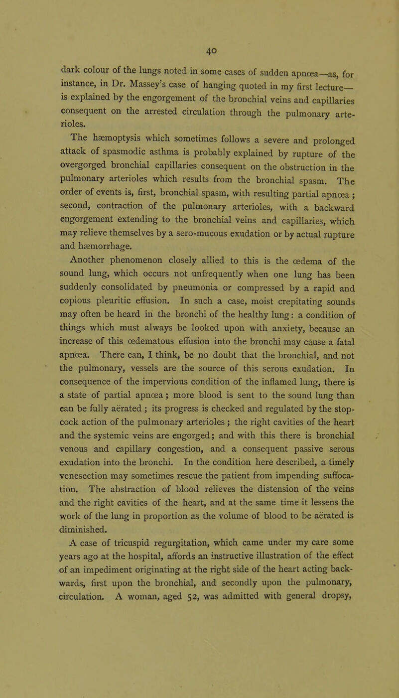 dark colour of the lungs noted in some cases of sudden apnoea—as, for instance, in Dr. Massey's case of hanging quoted in my first lecture- is explained by the engorgement of the bronchial veins and capillaries consequent on the arrested circulation through the pulmonary arte- rioles. The haemoptysis which sometimes follows a severe and prolonged attack of spasmodic asthma is probably explained by rupture of the overgorged bronchial capillaries consequent on the obstruction in the pulmonary arterioles which results from the bronchial spasm. The order of events is, first, bronchial spasm, with resulting partial apnoea ; second, contraction of the pulmonary arterioles, with a backward engorgement extending to the bronchial veins and capillaries, which may relieve themselves by a sero-mucous exudation or by actual rupture and hccmorrhage. Another phenomenon closely allied to this is the oedema of the sound lung, which occurs not unfrequently when one lung has been suddenly consolidated by pneumonia or compressed by a rapid and copious pleuritic effusion. In such a case, moist crepitating sounds may often be heard in the bronchi of the healthy lung: a condition of things which must always be looked upon with anxiety, because an increase of this oedematous effusion into the bronchi may cause a fatal apnoea. There can, I think, be no doubt that the bronchial, and not the pulmonary, vessels are the source of this serous exudation. In consequence of the impervious condition of the inflamed lung, there is a state of partial apnoea; more blood is sent to the sound lung than can be fully aerated; its progress is checked and regulated by the stop- cock action of the pulmonary arterioles ; the right cavities of the heart and the systemic veins are engorged; and with this there is bronchial venous and capillary congestion, and a consequent passive serous exudation into the bronchi. In the condition here described, a timely venesection may sometimes rescue the patient from impending suffoca- tion. The abstraction of blood relieves the distension of the veins and the right cavities of the heart, and at the same time it lessens the work of the lung in proportion as the volume of blood to be aerated is diminished. A case of tricuspid regurgitation, which came under my care some years ago at the hospital, affords an instructive illustration of the effect of an impediment originating at the right side of the heart acting back- wards, first upon the bronchial, and secondly upon the pulmonary, circulation. A woman, aged 52, was admitted with general dropsy.