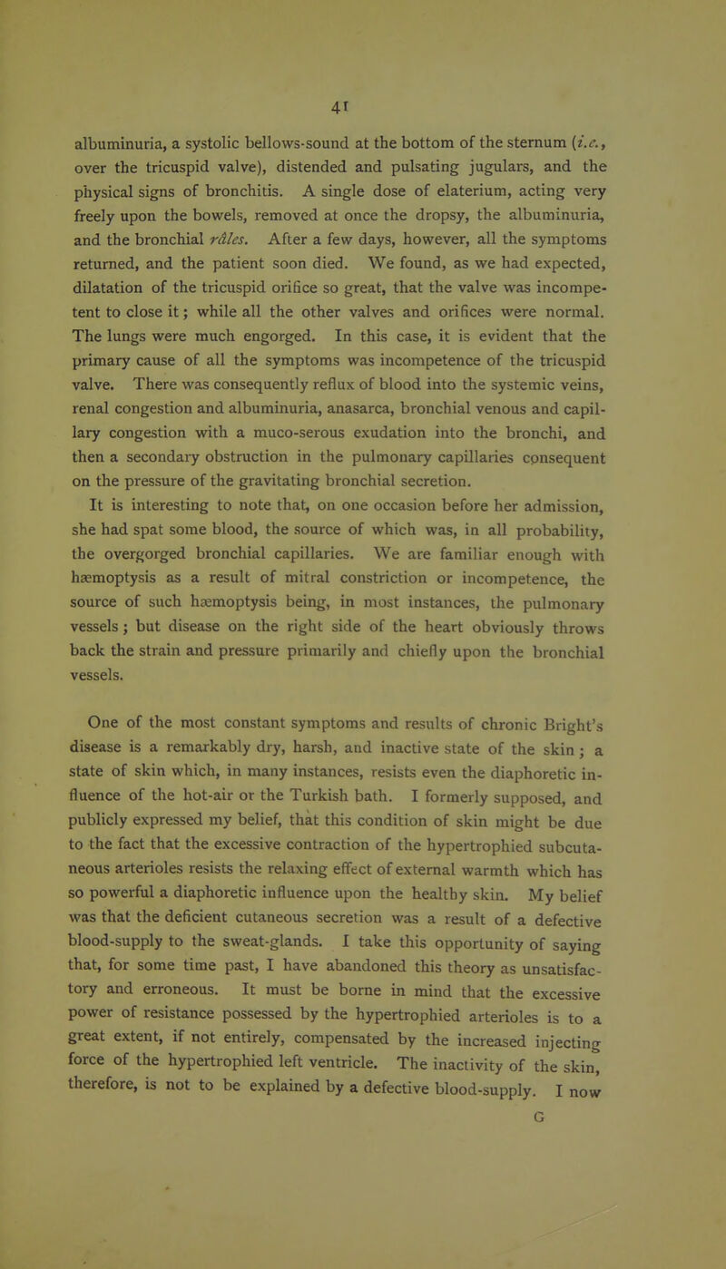 albuminuria, a systolic bellows-sound at the bottom of the sternum {i.e., over the tricuspid valve), distended and pulsating jugulars, and the physical signs of bronchitis. A single dose of elaterium, acting very freely upon the bowels, removed at once the dropsy, the albuminuria, and the bronchial rd/es. After a few days, however, all the symptoms returned, and the patient soon died. We found, as we had expected, dilatation of the tricuspid orifice so great, that the valve was incompe- tent to close it; while all the other valves and orifices were normal. The lungs were much engorged. In this case, it is evident that the primary cause of all the symptoms was incompetence of the tricuspid valve. There was consequently reflux of blood into the systemic veins, renal congestion and albuminuria, anasarca, bronchial venous and capil- lary congestion with a muco-serous exudation into the bronchi, and then a secondary obstruction in the pulmonary capillaries consequent on the pressure of the gravitating bronchial secretion. It is interesting to note that, on one occasion before her admission, she had spat some blood, the source of which was, in all probability, the overgorged bronchial capillaries. We are familiar enough with haemoptysis as a result of mitral constriction or incompetence, the source of such haemoptysis being, in most instances, the pulmonary vessels; but disease on the right side of the heart obviously throws back the strain and pressure primarily and chiefly upon the bronchial vessels. One of the most constant symptoms and results of chronic Bright's disease is a remarkably dry, harsh, and inactive state of the skin; a state of skin which, in many instances, resists even the diaphoretic in- fluence of the hot-air or the Turkish bath. I formerly supposed, and publicly expressed my belief, that this condition of skin might be due to the fact that the excessive contraction of the hypertrophied subcuta- neous arterioles resists the relaxing effect of external warmth which has so powerful a diaphoretic influence upon the healthy skin. My belief was that the deficient cutaneous secretion was a result of a defective blood-supply to the sweat-glands. I take this opportunity of saying that, for some time past, I have abandoned this theory as unsatisfac- tory and erroneous. It must be borne in mind that the excessive power of resistance possessed by the hypertrophied arterioles is to a great extent, if not entirely, compensated by the increased injecting force of the hypertrophied left ventricle. The inactivity of the skin, therefore, is not to be explained by a defective blood-supply. I now G