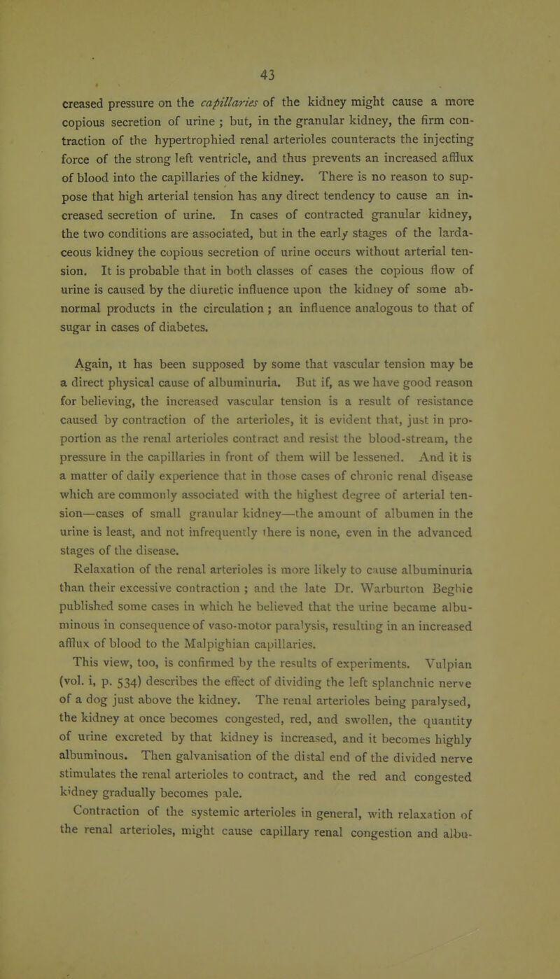 creased pressure on the capillaries of the kidney might cause a more copious secretion of urine ; but, in the granular kidney, the firm con- traction of the hypertrophied renal arterioles counteracts the injecting force of the strong left ventricle, and thus prevents an increased afflux of blood into the capillaries of the kidney. There is no reason to sup- pose that high arterial tension has any direct tendency to cause an in- creased secretion of urine. In cases of contracted granular kidney, the two conditions are associated, but in the early stages of the larda- ceous kidney the copious secretion of urine occurs without arterial ten- sion. It is probable that in both classes of cases the copious flow of urine is caused by the diuretic influence upon the kidney of some ab- normal products in the circulation; an influence analogous to that of sugar in cases of diabetes. Again, it has been supposed by some that vascular tension may be a direct physical cause of albuminuria. But if, as we have good reason for believing, the increased vascular tension is a result of resistance caused by contraction of the arterioles, it is evident that, just in pro- portion as the renal arterioles contract and resist the blood-stream, the pressure in the capillaries in front of them will be lessened. And it is a matter of daily experience that in those cases of clironic renal disease which are commonly associated with the highest degree of arterial ten- sion—cases of small granular kidney—the amount of albumen in the urine is least, and not infrequently there is none, even in the advanced stages of the disease. Relaxation of the renal arterioles is more likely to c iuse albuminuria than their excessive contraction ; and the late Dr. VVarburton Beghie published some cases in which he believed that the urine became albu- minous in consequence of vaso-motor paralysis, resulting in an increased afflux of blood to the Malpighian capillaries. This view, too, is confirmed by the results of experiments. Vulpian (vol. i, p. 534) describes the effect of dividing the left splanchnic nerve of a dog just above the kidney. The renal arterioles being paralysed, the kidney at once becomes congested, red, and swollen, the quantity of urine excreted by that kidney is increased, and it becomes highly albuminous. Then galvanisation of the distal end of the divided nerve stimulates the renal arterioles to contract, and the red and congested kidney gradually becomes pale. Contraction of the systemic arterioles in general, with relaxation of the renal arterioles, might cause capillary renal congestion and albu-