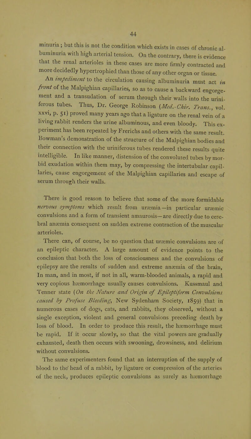 minuria; but this is not the condition which exists in cases of chronic al- buminuria with high arterial tension. On the contrary, there is evidence that the renal arterioles in these cases are more firmly contracted and more decidedly hyi^ertrophied than those of any other organ or tissue. An impediment to the circulation causing albuminuria must act in front of the Malpighian capillaries, so as to cause a backward engorge- ment and a transudation of serum through their walls into the urini- ferous tubes. Thus, Dr. George Robinson {Med.-Chir. Trans., vol. xxvi, p. 51) proved many years ago that a ligature on the renal vein of a living rabbit renders the urine albuminous, and even bloody. This ex- periment has been repeated by Frerichs and others with the same result. Bowman's demonstration of the structure of the Malpighian bodies and their connection with the uriniferous tubes rendered these results quite intelligible. In like manner, distension of the convoluted tubes by mor- bid exudation within them may, by compressing the intertubular capil- laries, cause engorgement of the Malpighian capillaries and escape of serum through their walls. There is good reason to believe that some of the more formidable nervotis symptoms which result from uraemia—in particular urzemic convulsions and a form of transient amaurosis—are directly due to cere- bral anjEmia consequent on sudden extreme contraction of the muscular arterioles. There can, of course, be no question that urremic convulsions are of an epileptic character. A large amount of evidence points to the conclusion that both the loss of consciousness and the convulsions of epilepsy are the results of sudden and extreme anaemia of the brain. In man, and in most, if not in all, warm-blooded animals, a rapid and very copious htemorrhage usually causes convulsions. Kussmaul and Tenner state {On the N^ature and Origin of Epileptiform Convulsions caused by Profuse Bleeding, New Sydenham Society, 1859) that in numerous cases of dogs, cats, and rabbits, they observed, without a single exception, violent and general convulsions preceding death by loss of blood. In order to produce this result, the haemorrhage must be rapid. If it occur slowly, so that the vital powers are gradually exhausted, death then occurs with swooning, drowsiness, and delirium without convulsions. The same experimenters found that an interruption of the supply of blood to the'head of a rabbit, by ligature or compression of the arteries of the neck, produces epileptic convulsions as surely as haemorrhage