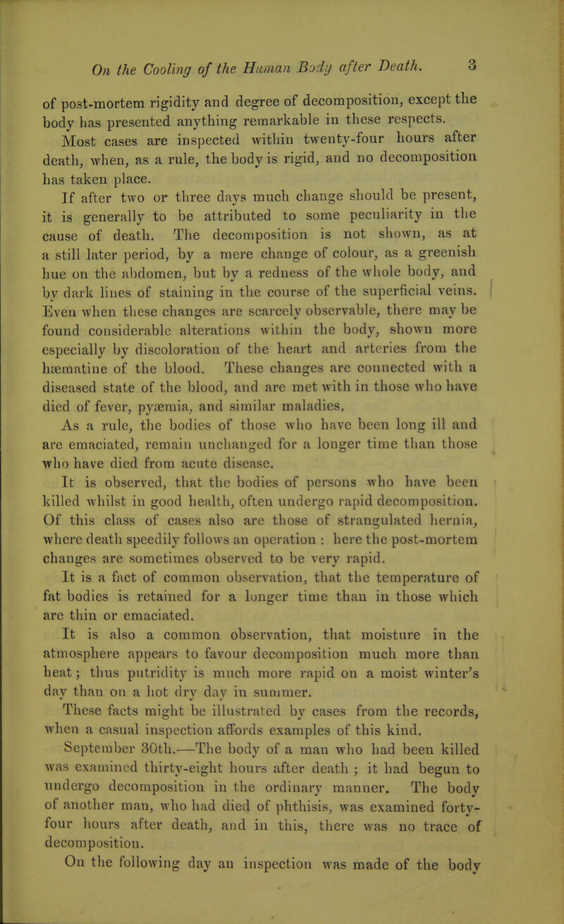 On the Cooling of the Human Body after Death. of post-mortem rigidity and degree of decomposition, except the body has presented anything remarkable in these respects. Most cases are inspected within twenty-four hours after death, when, as a rule, the body is rigid, and no decomposition has taken place. If after two or three days much change should be present, it is generally to be attributed to some peculiarity in the cause of death. The decomposition is not shown, as at a still later period, by a mere change of colour, as a greenish hue on the abdomen, but by a redness of the whole body, and by dark lines of staining in the course of the superficial veins. Even when these changes are scarcely observable, there may be found considerable alterations within the body, shown more especially by discoloration of the heart and arteries from the hsematine of the blood. These changes are connected with a diseased state of the blood, and are met with in those who have died of fever, pyj3emia, and similar maladies. As a rule, the bodies of those who have been long ill and are emaciated, remain unchanged for a longer time than those who have died from acute disease. It is observed, that the bodies of persons who have been killed whilst in good health, often undergo rapid decomposition. Of this class of cases also are those of strangulated hernia, where death speedily follows an operation : here the post-mortem changes are sometimes observed to be very rapid. It is a fact of common observation^ that the temperature of fat bodies is retained for a lunger time than in those which are thin or emaciated. It is also a common observation, that moisture in the atmosphere appears to favour decomposition much more than heat; thus putridity is much more rapid on a moist wiuter^s day than on a hot dry day in summer. These facts might be illustrated by cases from the records, when a casual inspection affords examples of this kind. September 30th.—The body of a man who had been killed was examined thirty-eight hours after death ; it had begun to undergo decomposition in the ordinary manner. The body of another man, who had died of phthisis, was examined forty- four hours after death, and in this, there was no trace of decomposition. On the following day an inspection was made of the body