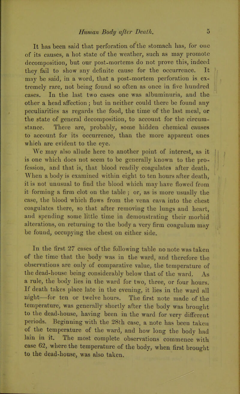 It has been said that perforation of the stomach has, for one of its causes, a hot state of the weather, such as may promote decomposition, but our post-mortems do not prove this, indeed they fail to show any definite cause for the occurrence. It may be said, in a word, that a post-mortem perforation is ex- tremely rare, not being found so often as once in five hundred cases. In the last two cases one was albuminuria, and the other a head afi'ection; but in neither could there be found any peculiarities as regards the food, the time of the last meal, or the state of general decomposition, to account for the circum- stance. There are, probably, some hidden chemical causes to account for its occurrence, than the more apparent ones which are evident to the eye. We may also allude here to another point of interest, as it is one which does not seem to be generally known to the pro- fession, and that is, that blood readily coagulates after death. When a body is examined within eight to ten hours after death, it is not unusual to find the blood which may have flowed from it forming a firm clot on the table ; or, as is more usually the case, the blood which flows from the vena cava into the chest coagulates there, so that after removing the lungs and heart, and spending some little time in demonstrating their morbid alterations, on returning to the body a very firm coagulum may be found, occupying the chest on either side. In the first 27 cases of the following table no note was taken of the time that the body was in the ward, and therefore the observations are only of comparative value, the temperature of the dead-house being considerably below that of the ward. As a rule, the body lies in the ward for two, three, or four hours. If death takes place late in the evening, it lies in the ward all night—for ten or twelve hours. The first note made of the temperature, was generally shortly after the body was brought to the dead-house, having been in the ward for very different periods. Beginning with the 28th case, a note has been taken of the temperature of the ward, and how long the body had lain in it. The most complete observations commence with case 62, where the temperature of the body, when first brought to the dead-house, was also taken.