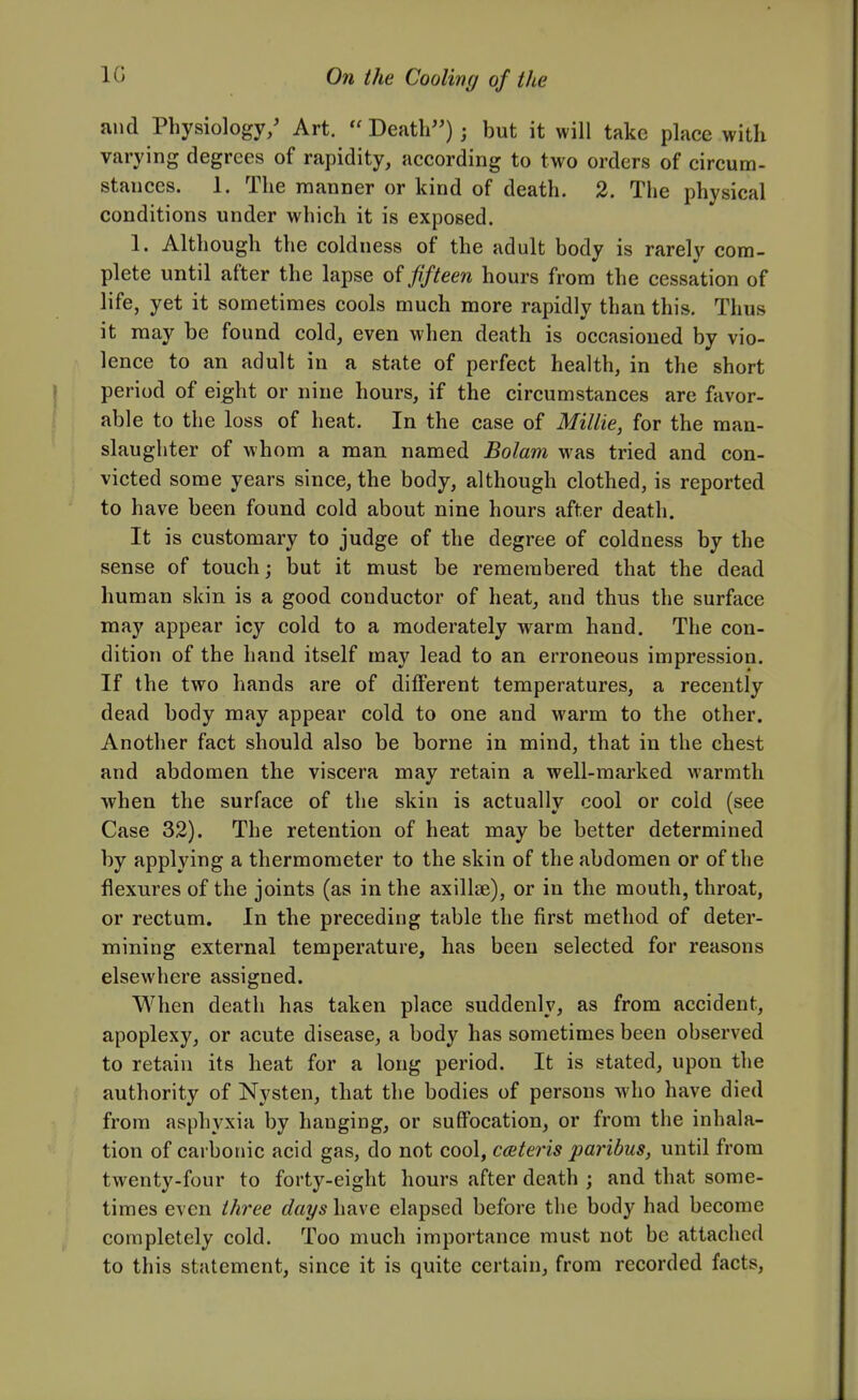 and Physiology/ Art.  Death); but it will take place with varying degrees of rapidity, according to two orders of circum- stances. 1. The manner or kind of death. 2. The physical conditions under which it is exposed. 1. Although the coldness of the adult body is rarely com- plete until after the lapse of fifteen hours from the cessation of life, yet it sometimes cools much more rapidly than this. Thus it may be found cold, even when death is occasioned by vio- lence to an adult in a state of perfect health, in the short period of eight or nine hours, if the circumstances are favor- able to the loss of heat. In the case of Millie, for the man- slaughter of whom a man named Bolam was tried and con- victed some years since, the body, although clothed, is reported to have been found cold about nine hours after death. It is customary to judge of the degree of coldness by the sense of touch; but it must be remembered that the dead human skin is a good conductor of heat, and thus the surface may appear icy cold to a moderately warm hand. The con- dition of the hand itself may lead to an erroneous impression. If the two hands are of different temperatures, a recently dead body may appear cold to one and warm to the other. Another fact should also be borne in mind, that in the chest and abdomen the viscera may retain a well-marked warmth when the surface of the skin is actually cool or cold (see Case 32). The retention of heat may be better determined by applying a thermometer to the skin of the abdomen or of the flexures of the joints (as in the axillse), or in the mouth, throat, or rectum. In the preceding table the first method of deter- mining external temperature, has been selected for reasons elsewhere assigned. When death has taken place suddenly, as from accident, apoplexy, or acute disease, a body has sometimes been observed to retain its heat for a long period. It is stated, upon the authority of Nysten, that the bodies of persons who have died from asphyxia by hanging, or suffocation, or from the inhala- tion of carbonic acid gas, do not cool, caiter'is paribus, until from twenty-four to forty-eight hours after death ; and that some- times even three days have elapsed before the body had become completely cold. Too much importance must not be attached to this statement, since it is quite certain, from recorded facts.