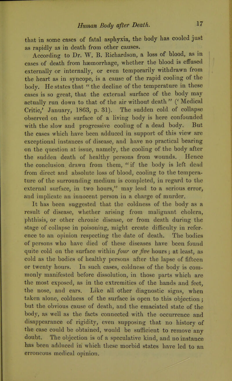 that in some cases of fatal asphyxia, the body has cooled just as rapidly as in death from other causes. According to Dr. W. B. Richardson, a loss of blood, as in cases of death from hasmorrhage, whether the blood is effused externally or internally, or even temporarily withdrawn from the heart as in syncope, is a cause of the rapid cooling of the body. He states that  the decline of the temperature in these cases is so great, that the external surface of the body may actually run down to that of the air without death  Medical Critic/ January, 1863, p. 31). The sudden cold of collapse observed on the surface of a living body is here confounded with the slow and progressive cooling of a dead body. But the cases which have been adduced in support of this view are exceptional instances of disease, and have no practical bearing on the question at issue, namely, the cooling of the body after the sudden death of healthy persons from wounds. Hence the conclusion drawn from them, if the body is left dead from direct and absolute loss of blood, cooling to the tempera- ture of the surrounding medium is completed, in regard to the external surf;ice, in two hours, may lead to a serious error, and implicate an innocent person in a charge of murder. It has been suggested that the coldness of the body as a result of disease, whether arising from malignant cholera, phthisis, or other chronic disease, or from death during the stage of collapse in poisoning, might create difficulty in refer- ence to an opinion respecting the date of death. The bodies of persons who have died of these diseases have been found quite cold on the surface within/owr ov five hours; at least, as cold as the bodies of healthy persons after the lapse of fifteen or twenty hours. In such cases, coldness of the body is com- monly manifested before dissolution, in those parts which are the most exposed, as in the extremities of the hands and feet, the nose, and ears. Like all other diagnostic signs, when taken alone, coldness of the surface is open to this objection; but the obvious cause of death, and the emaciated state of the body, as well as the facts connected with the occurrence and disappearance of rigiditj^, even supposing that no history of the case could be obtained, would be sufficient to remove any doubt. The objection is of a speculative kind, and no instance has been adduced in which these morbid states have led to an erroneous medical opinion.