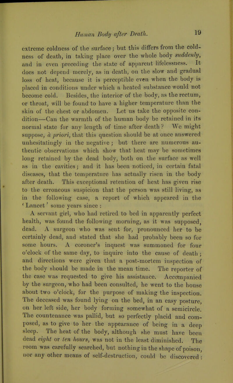 extreme coldness of the surface; but this differs from the cold- ness of death, in taking place over the whole body suddenly, and in even preceding the state of apparent lifelessness. It does not depend merely, as in death, on the slow and gradual loss of heat, because it is perceptible even when the body is placed in conditions under which a heated substance would not become cold. Besides, the interior of the body, as the rectum, or throat, will be found to have a higher temperature than the skin of the chest or abdomen. Let us take the opposite con- dition—Can the warmth of the human body be retained in its normal state for any length of time after death ? We might suppose, a priori, that this question should be at once answered unhesitatingly in the negative ; but there are numerous au- thentic observations which show that heat may be sometimes long retained by the dead body, both on the surface as well as in the cavities; and it has been noticed, in certain fatal diseases, that the temperature has actucilly risen in the body after death. This exceptional retention of heat has given rise to the erroneous suspicion that the person was still living, as in the following case, a report of which appeared in the ' Lancet' some years since : A servant girl, who had retired to bed in apparently perfect health, was found the following morning, as it was supposed, dead. A surgeon who was sent for, pronounced her to be certainly dead, and stated that she had probably been so for some hours. A coroner's inquest was summoned for four o'clock of the same day, to inquire into the cause of death; and directions were given that a post-mortem inspection of the body should be made in the mean time. The reporter of the case was requested to give his assistance. Accompanied by the surgeon, who had been consulted, he went to the house about two o'clock, for the purpose of making the inspection. The deceased was found lying on the bed, in an easy posture, on her left side, her body forming somewhat of a semicircle. The countenance was pallid, but so perfectly placid and com- posed, as to give to her the appearance of being in a deep sleep. The heat of the body, although she must have been dead eight or ten hours, was not in the least diminished. The I'oom was carefully searched, but nothing in the shape of poison, nor any other means of self-destruction, could be discovered :