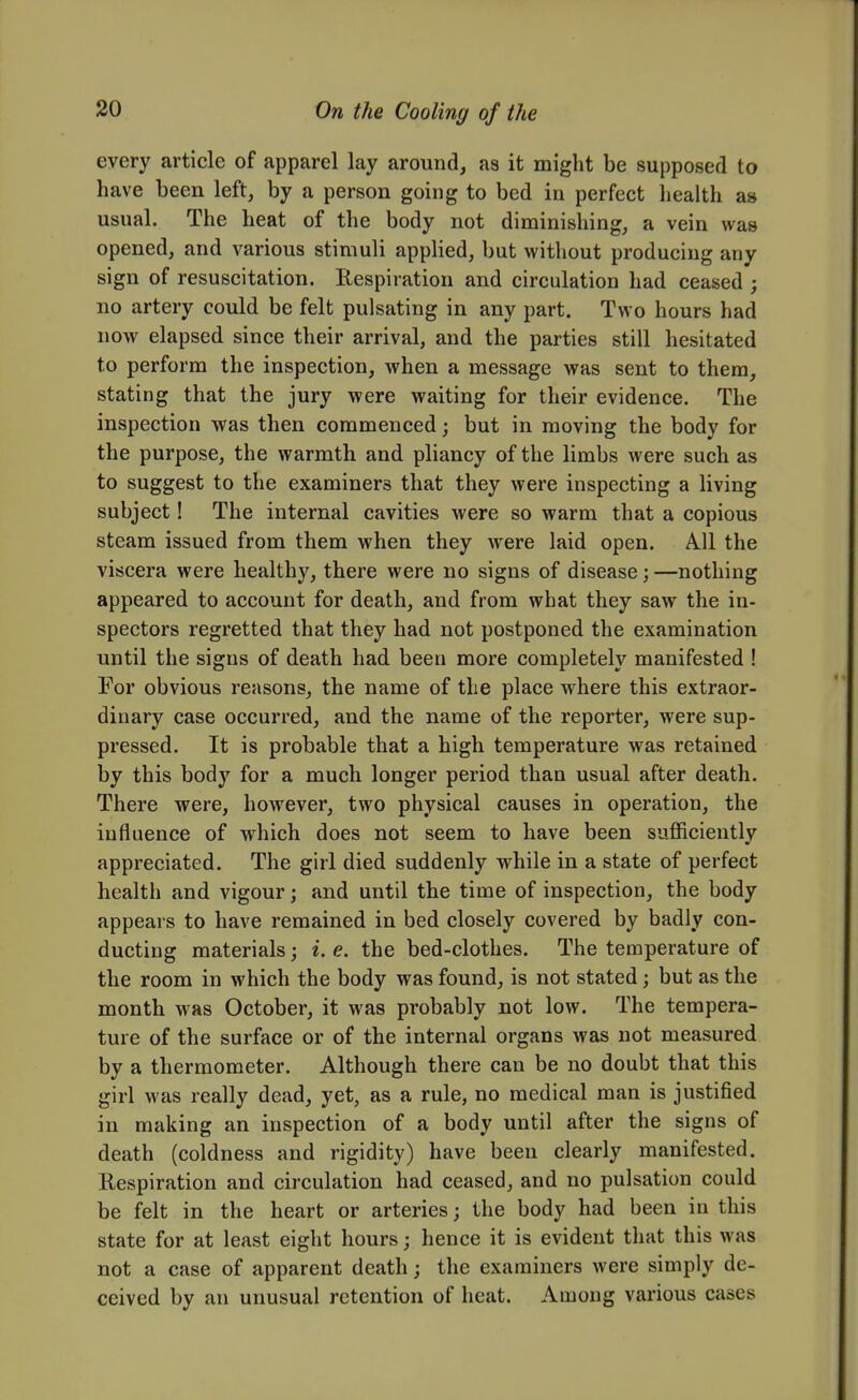 every article of apparel lay around, as it might be supposed to have been left, by a person going to bed in perfect health as usual. The heat of the body not diminishing, a vein was opened, and various stimuli applied, but without producing any sign of resuscitation. Respiration and circulation had ceased ; no artery could be felt pulsating in any part. Two hours had now elapsed since their arrival, and the parties still hesitated to perform the inspection, when a message was sent to them, stating that the jury were waiting for their evidence. The inspection was then commenced; but in moving the body for the purpose, the warmth and pliancy of the limbs were such as to suggest to the examiners that they were inspecting a living subject! The internal cavities were so warm that a copious steam issued from them when they were laid open. A.11 the viscera were healthy, there were no signs of disease; —nothing appeared to account for death, and from what they saw the in- spectors regretted that they had not postponed the examination until the signs of death had been more completely manifested ! For obvious reasons, the name of the place where this extraor- dinary case occurred, and the name of the reporter, were sup- pressed. It is probable that a high temperature was retained by this body for a much longer period than usual after death. There were, however, two physical causes in operation, the influence of which does not seem to have been sufficiently appreciated. The girl died suddenly while in a state of perfect health and vigour; and until the time of inspection, the body appears to have remained in bed closely covered by badly con- ducting materials; i. e. the bed-clothes. The temperature of the room in which the body was found, is not stated; but as the month was October, it was probably not low. The tempera- ture of the surface or of the internal organs was not measured by a thermometer. Although there can be no doubt that this girl was really dead, yet, as a rule, no medical man is justified in making an inspection of a body until after the signs of death (coldness and rigidity) have been clearly manifested. Respiration and circulation had ceased, and no pulsation could be felt in the heart or arteries; the body had been in this state for at least eight hours; hence it is evident that this was not a case of apparent death; the examiners were simply de- ceived by an unusual retention of heat. Among various cases