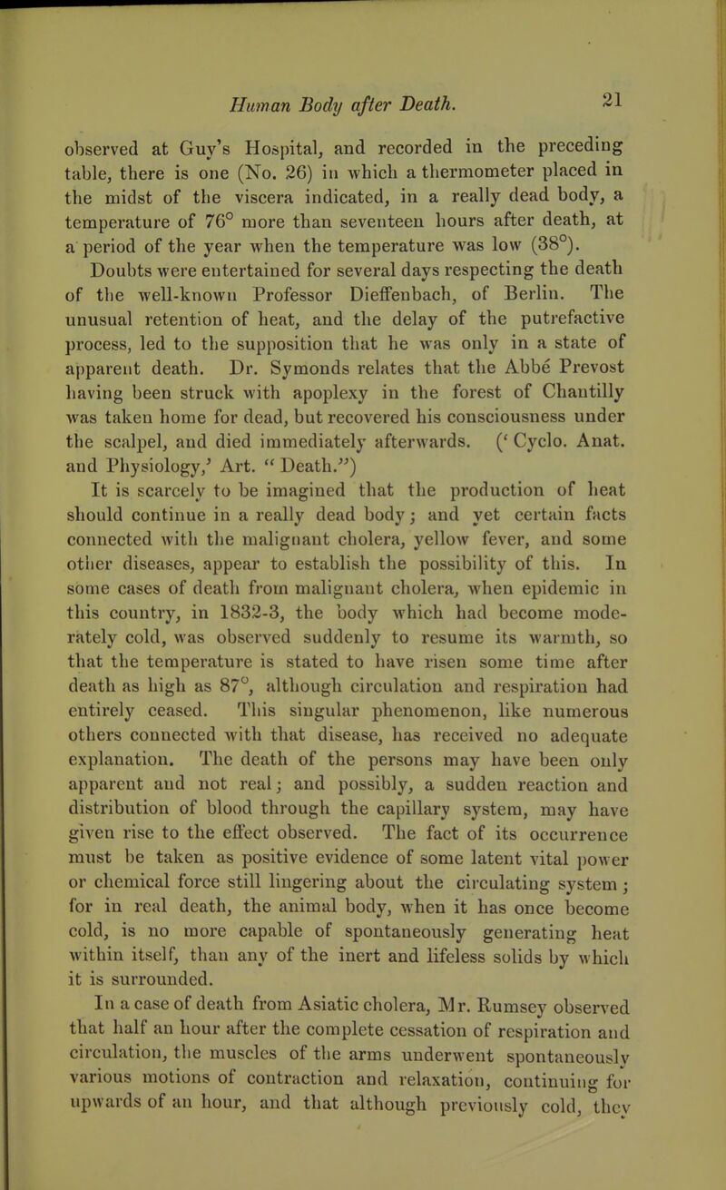 observed at Guy's Hospital, and recorded in the preceding table, there is one (No. 26) in which a thermometer placed in the midst of the viscera indicated, in a really dead body, a temperature of 76° more than seventeen hours after death, at a period of the year when the temperature was low (38°). Doubts were entertained for several days respecting the death of the well-known Professor Dieffenbach, of Berlin. The unusual retention of heat, and the delay of the putrefactive process, led to the supposition that he was only in a state of apparent death. Dr. Symonds relates that the Abbe Prevost having been struck with apoplexy in the forest of Chantilly was taken home for dead, but recovered his consciousness under the scalpel, and died immediately afterwards. (' Cyclo. Anat. and Physiology/ Art.  Death.) It is scarcely to be imagined that the production of heat should continue in a really dead body; and yet certain facts connected with the malignant cholera, yellow fever, and some other diseases, appear to establish the possibility of this. In some cases of death from malignant cholera, when epidemic in this country, in 1832-3, the body which had become mode- rately cold, was observed suddenly to resume its warmth, so that the temperature is stated to have risen some time after death as high as 87°, although circulation and respiration had entirely ceased. This singular phenomenon, like numerous others connected with that disease, has received no adequate explanation. The death of the persons may have been only apparent and not real; and possibly, a sudden reaction and distribution of blood through the capillary system, may have given rise to the effect observed. The fact of its occurrence must be taken as positive evidence of some latent vital power or chemical force still lingering about the circulating system; for in real death, the animal body, when it has once become cold, is no more capable of spontaneously generating heat within itself, than any of the inert and lifeless solids by which it is surrounded. In a case of death from Asiatic cholera, Mv. Rumsey observed that half an hour after the complete cessation of respiration and circulation, the muscles of the arms underwent spontaneously various motions of contraction and relaxation, continuing for upwards of an hour, and that although previously cold, they