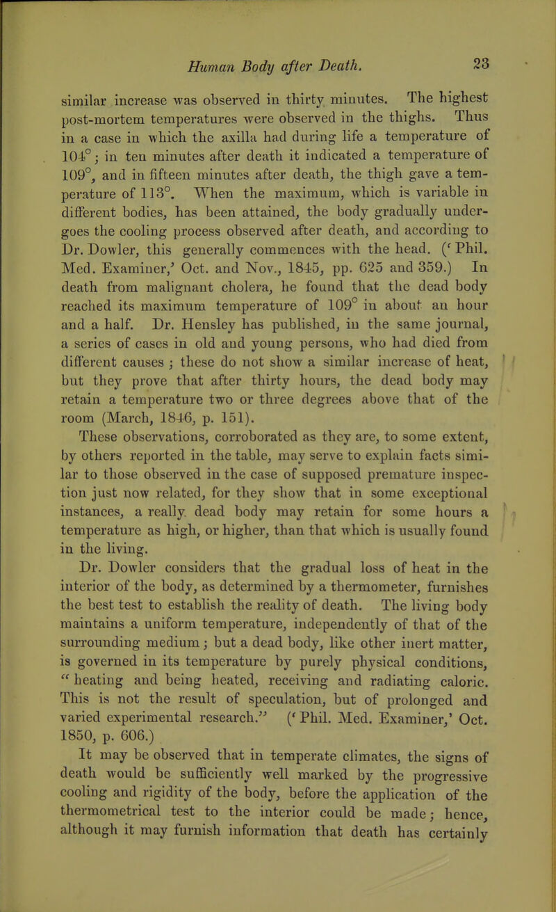 similar increase was observed in thirty minutes. The highest post-mortem temperatures were observed in the thighs. Thus in a case in which the axiUa had during life a temperature of 104°; in ten minutes after death it indicated a temperature of 109°, and in fifteen minutes after death, the thigh gave a tem- perature of 113°. When the maximum, which is variable in different bodies, has been attained, the body gradually under- goes the cooling process observed after death, and according to Dr. Dowler, this generally commences with the head. Phil. Med. Examiner/ Oct. and Nov., 1845, pp. 625 and 359.) In death from malignant cholera, he found that the dead body reached its maximum temperature of 109° in about an hour and a half. Dr. Hensley has published, in the same journal, a series of cases in old and young persons, who had died from different causes ; these do not show a similar increase of heat, but they prove that after thirty hours, the dead body may retain a temperature two or three degrees above that of the room (March, 1846, p. 151). These observations, corroborated as they are, to some extent, by others reported in the table, may serve to explain facts simi- lar to those observed in the case of supposed premature inspec- tion just now related, for they show that in some exceptional instances, a really dead body may retain for some hours a temperature as high, or higher, than that which is usually found in the living. Dr. Dowler considers that the gradual loss of heat in the interior of the body, as determined by a thermometer, furnishes the best test to establish the reality of death. The living body maintains a uniform temperature, independently of that of the surrounding medium; but a dead body, like other inert matter, is governed in its temperature by purely physical conditions,  heating and being heated, receiving and radiating caloric. This is not the result of speculation, but of prolonged and varied experimental research.^^ ('Phil. Med. Examiner,' Oct. 1850, p. 606.) It may be observed that in temperate climates, the signs of death would be suflBciently well marked by the progressive cooling and rigidity of the body, before the application of the thermometrical test to the interior could be made; hence, although it may furnish information that death has certainly