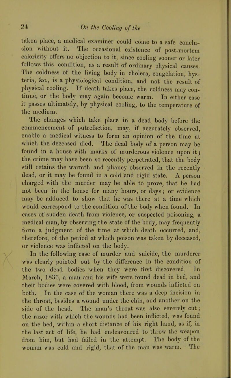 taken place, a medical examiner could coine to a safe conclu- sion without it. The occasional existence of post-mortem caloricity offers no objection to it, since cooling sooner or later follows this condition, as a result of ordinary physical causes. The coldness of the living body in cholera, congelation, hys- teria, &c., is a physiological condition, and not the result of physical cooling. If death takes place, the coldness may con- tinue, or the body may again become warm. In either case it passes ultimately, by physical cooling, to the temperature of the medium. The changes which take place in a dead body before the commencement of putrefaction, may, if accurately observed, enable a medical witness to form an opinion of the time at which the deceased died. The dead body of a person may be found in a house with marks of murderous violence upon it; the crime may have been so recently perpetrated, that the body still retains the warmth and pliancy observed in the recently dead, or it may be found in a cold and rigid state. A person charged with the murder may be able to prove, that he had not been in the house for many hours, or days; or evidence may be adduced to show that he was there at a time which would correspond to the condition of the body when found. In cases of sudden death from violence, or suspected poisoning, a medical man, by observing the state of the body, may frequently form a judgment of the time at which death occurred, and, therefore, of the period at which poison was taken by deceased, or violence was inflicted on the body. In the following case of murder and suicide, the murderer was clearly pointed out by the difference in the condition of the two dead bodies when they were first discovered. In March, 1836, a man and his wife were found dead in bed, and their bodies were covered with blood, from wounds inflicted on both. In the case of the woman there was a deep incision in the throat, besides a wound under the chin, and another on the side of the head. The man's throat was also severely cut; the razor with which the wounds had been inflicted, Avas found on the bed, within a short distance of his right hand, as if, in the last act of life, he had endeavoured to throw the weapon from him, but had failed in the attempt. The body of the woman was cold and rigid, that of the man was warm. The