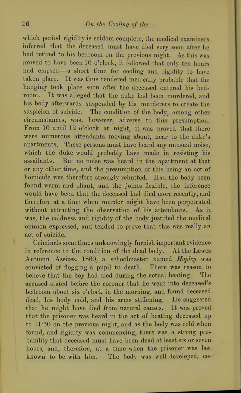 •which period rigidity is seldom complete, the medical examiners inferred that the deceased must have died very soon after he had retired to his bedroom on the previous night. As this was proved to have been 10 o'clock, it followed that only ten hours had elapsed—a short time for cooling and rigidity to have taken place. It was thus rendered medically probable that the hanging took place soon after the deceased entered his bed- room. It was alleged that the duke had been murdered, and his body afterwards suspended by his murderers to create the suspicion of suicide. The condition of the body, among other circumstances, was, however, adverse to this presumption. From 10 until 12 o'clock at night, it was proved that there were numerous attendants moving about, near to the duke's apartments. These persons must have heard any unusual noise, which the duke would probably have made in resisting his assailants. But no noise was heard in the apartment at that or any other time, and the presumption of this being an act of homicide was therefore strongly rebutted. Had the body been found warm and pliant, and the joints flexible, the inference would have been that the deceased had died more recently, and therefore at a time when murder might have been perpetrated without attracting the observation of his attendants. As it was, the coldness and rigidity of the body justified the medical opinion expressed, and tended to prove that this was really an act of suicide. Criminals sometimes unknowingly furnish important evidence in reference to the condition of the dead body. At the Lewes Autumn Assizes, 1860, a schoolmaster named Hopley was convicted of flogging a pupil to death. There was reason to believe that the boy had died during the actual beating. The accused stated before the coroner that he went into deceased's bedroom about six o'clock in the morning, and found deceased dead, his body cold, and his arms stiffening. He suggested that he might have died from natural causes. It was proved that the prisoner was heard in the act of beating deceased up to 11-30 on the previous night, and as the body was cold when found, and rigidity was commencing, there was a strong pro- bability that deceased must have been dead at least six or seven hours, and, therefore, at a time when the prisoner was last known to be with him. The body was well developed, co-