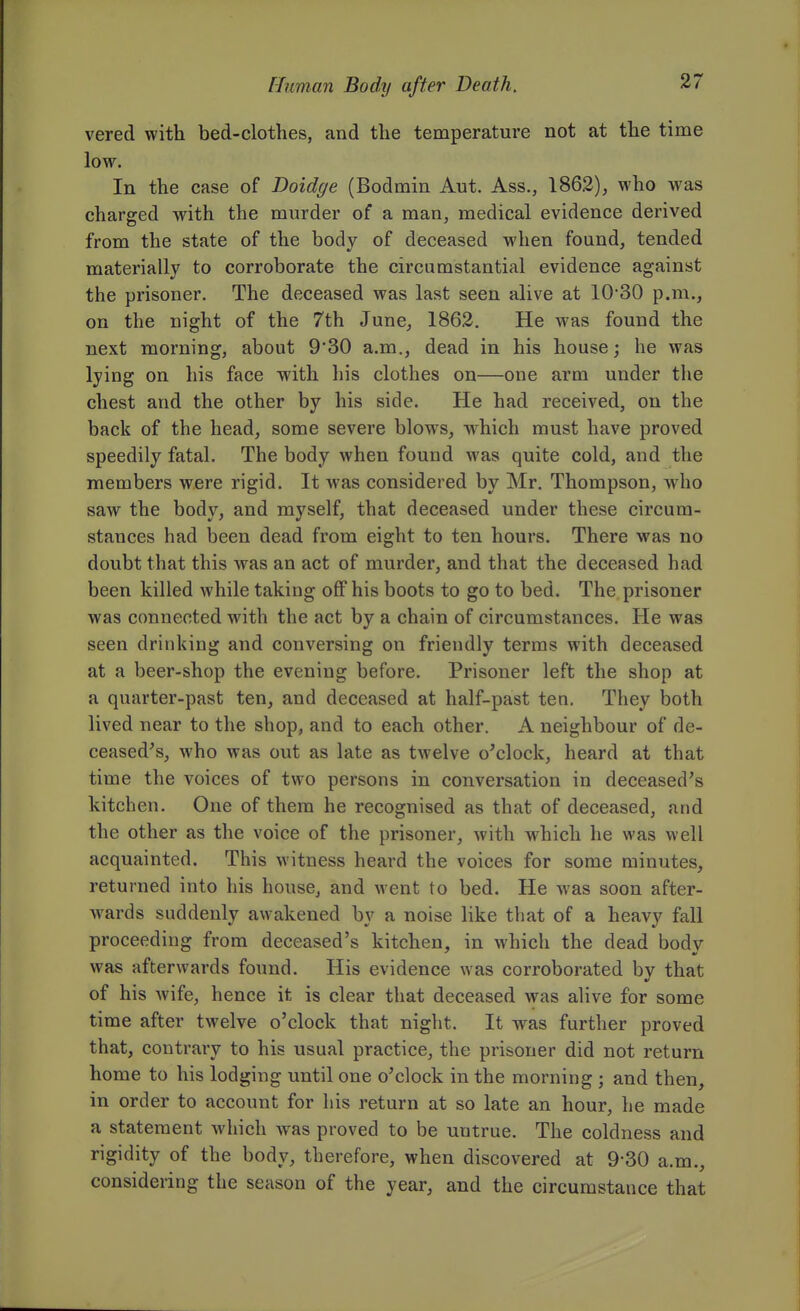 vered with bed-clothes, and the temperature not at the time low. In the case of Doidge (Bodmin Ant. Ass., 1862), who was charged with the murder of a man, medical evidence derived from the state of the body of deceased when found, tended materially to corroborate the circumstantial evidence against the prisoner. The deceased was last seen alive at 10'30 p.m., on the night of the 7th June, 1862. He was found the next morning, about 9'30 a.m., dead in his house; he was lying on his face with his clothes on—one arm under the chest and the other by his side. He had received, on the back of the head, some severe blows, which must have proved speedily fatal. The body when found was quite cold, and the members were rigid. It was considered by Mr. Thompson, who saw the body, and myself, that deceased under these circum- stances had been dead from eight to ten hours. There was no doubt that this was an act of murder, and that the deceased had been killed while taking off his boots to go to bed. The prisoner was connected with the act by a chain of circumstances. He was seen drinking and conversing on friendly terms with deceased at a beer-shop the evening before. Prisoner left the shop at a quarter-past ten, and deceased at half-past ten. They both lived near to the shop, and to each other. A neighbour of de- ceased's, who was out as late as twelve o'clock, heard at that time the voices of two persons in conversation in deceased's kitchen. One of them he recognised as that of deceased, and the other as the voice of the prisoner, with which he was well acquainted. This witness heard the voices for some minutes, returned into his house, and went to bed. He was soon after- wards suddenly awakened by a noise like that of a heavy fall proceeding from deceased's kitchen, in which the dead body was afterwards found. His evidence was corroborated by that of his wife, hence it is clear that deceased was alive for some time after twelve o'clock that niglit. It was further proved that, contrary to his usual practice, the prisoner did not return home to his lodging until one o'clock in the morning ; and then, in order to account for his return at so late an hour, he made a statement which was proved to be untrue. The coldness and rigidity of the body, therefore, when discovered at 9-30 a.m., considering the season of the year, and the circumstance that