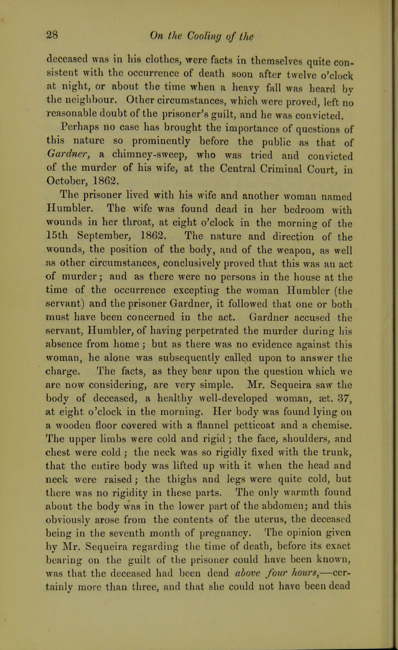 deceased was in his clothes, were facts in themselves quite con- sistent with the occurrence of death soon after twelve o'clock at night, or about the time when a heavy fall was heard by the neighbour. Other circumstances, which were proved, left no reasonable doubt of the prisoner's guilt, and he was convicted. Perhaps no case has brought the importance of questions of this nature so prominently before the public as that of Gardner, a chimney-sweep, who was tried and convicted of the murder of his wife, at the Central Criminal Court, in October, 1862. The prisoner lived with his wife and another woman named Humbler. The wife was found dead in her bedroom with wounds in her throat, at eight o'clock in the morning of the 15th September, 1862. The nature and direction of the wounds, the position of the body, and of the weapon, as well as other circumstances, conclusively proved that this was an act of murder; and as there were no persons in the house at the time of the occurrence excepting the woman Humbler (the servant) and the prisoner Gardner, it followed that one or both must have been concerned in the act. Gardner accused the servant, Humbler, of having perpetrated the murder during his absence from home ; but as there was no evidence against this woman, he alone was subsequently called upon to answer the charge. The facts, as they bear upon the question which we are now considering, are very simple. Mr. Sequeira saw the body of deceased, a healthy well-developed woman, set. 37, at eight o'clock in the morning. Her body was found lying on a wooden floor covered with a flannel petticoat and a chemise. The upper limbs were cold and rigid ; the face, shoulders, and chest were cold ; the neck was so rigidly fixed with the trunk, that the entire body was lifted up with it when the head and neck were raised; the thighs and legs were quite cold, but there was no rigidity in these parts. The only warmth found about the body was in the lower part of the abdomen; and this obviously arose from the contents of the uterus, the deceased being in the seventh month of pregnancy. The opinion given by Mr. Sequeira regarding the time of death, before its exact bearing on the guilt of the prisoner could have been known, was that the deceased had been dead above four hows,—cer- tainly more than three, and that she could not have been dead