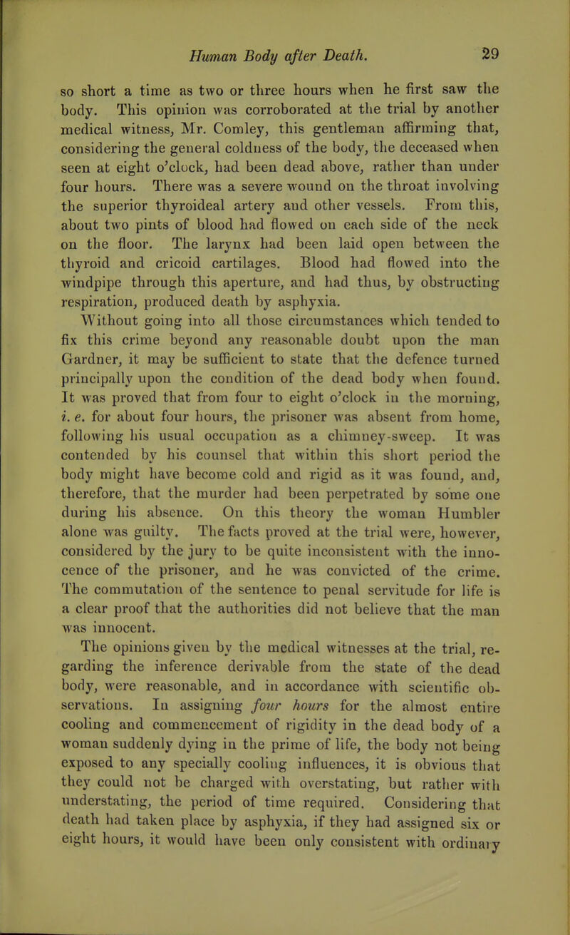 so short a time as two or three hours when he first saw the body. This opinion was corroborated at the trial by another medical witness, Mr. Comley, this gentleman affirming that, considering the general coldness of the body, the deceased when seen at eight o'clock, had been dead above, rather than under four hours. There was a severe wound on the throat involving the superior thyroideal artery and other vessels. From this, about two pints of blood had flowed on each side of the neck on the floor. The larynx had been laid open between the thyroid and cricoid cartilages. Blood had flowed into the windpipe through this aperture, and had thus, by obstructing respiration, produced death by asphyxia. Without going into all those circumstances which tended to fix this crime beyond any reasonable doubt upon the man Gardner, it may be sufficient to state that the defence turned principally upon the condition of the dead body when found. It was proved that from four to eight o'clock in the morning, i. e. for about four hours, the prisoner was absent from home, following his usual occupation as a chimney-sweep. It was contended by his counsel that within this short period the body might have become cold and rigid as it was found, and, therefore, that the murder had been perpetrated by some one during his absence. On this theory the woman Humbler alone was guilty. The facts proved at the trial were, however, considered by the jury to be quite inconsistent with the inno- cence of the prisoner, and he was convicted of the crime. The commutation of the sentence to penal servitude for life is a clear proof that the authorities did not believe that the man was innocent. The opinions given by the medical witnesses at the trial, re- garding the inference derivable from the state of the dead body, were reasonable, and in accordance with scientific ob- servations. In assigning four hours for the almost entire cooling and commencement of rigidity in the dead body of a woman suddenly dying in the prime of life, the body not being exposed to any specially cooling influences, it is obvious that they could not be charged with overstating, but rather with understating, the period of time required. Considering that death had taken place by asphyxia, if they had assigned six or eight hours, it would have been only consistent with ordinary