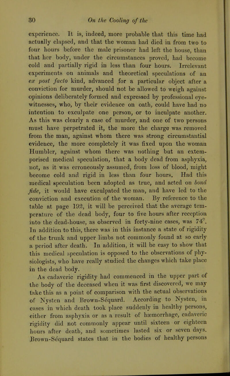 experience. It is, indeed, more probable that this time had actually elapsed, and that the woman had died in from two to four hours before the male prisoner had left the house, than that her body, under the circumstances proved, had become cold and partially rigid in less than four hours. Irrelevant experiments on animals and theoretical speculations of an ex post facto kind, advanced for a particular object after a conviction for murder, should not be allowed to weigh against opinions deliberately formed and expressed by professional eye- witnesses, who, by their evidence on oath, could have had no intention to exculpate one person, or to inculpate another. As this was clearly a case of murder, and one of two persons must have perpetrated it, the more the charge was removed from the man, against whom there was strong circumstantial evidence, the more completely it was fixed upon the woman Humbler, against whom there was nothing but an extem- porised medical speculation, that a body dead from asphyxia, not, as it was erroneously assumed, from loss of blood, might become cold and rigid in less than four hours. Had this medical speculation been adopted as true, and acted on bond fide, it would have exculpated the man, and have led to the conviction and execution of the woman. By reference to the table at page 192, it will be perceived that the average tem- perature of the dead body, four to five hours after reception into the dead-house, as observed in forty-nine cases, was 74°. In addition to this, there was in this instance a state of rigidity of the trunk and upper limbs not commonly found at so early a period after death. In addition, it will be easy to show that this medical speculation is opposed to the observations of phy- siologists, who have really studied the changes which take place in the dead body. As cadaveric rigidity had commenced in the upper part of the bodv of the deceased when it was first discovered, we may take this as a point of comparison with the actual observations of Nysten and Brown-Sequard. According to Nysten, in cases in which death took place suddenly in healthy persons, either from asphyxia or as a result of haemorrhage, cadaveric rigidity did not commonly appear until sixteen or eighteen hours after death, and sometimes lasted six or seven days. 3rown-Sequard states that in the bodies of healthy persons