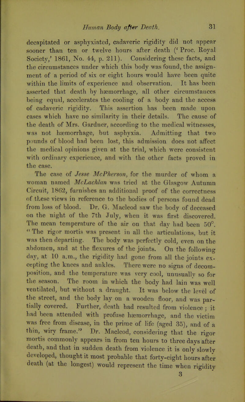 decapitated or asphyxiated, cadaveric rigidity did not appear sooner than ten or twelve hours after death Proc. Royal Society/ 1861, No. 44, p. 211). Considering these facts, and tlie circumstances under which this body was found, the assign- ment of a period of six or eight hours would have been quite within the limits of experience and observation. It has been asserted that death by haemorrhage, all other circumstances being equal, accelerates the cooling of a body and the access of cadaveric rigidity. This assertion has been made upon cases which have no similarity in their details. The cause of the death of Mrs. Gardner, according to the medical witnesses, was not haemorrhage, but asphyxia. Admitting that two pounds of blood had been lost, this admission does not affect the medical opinions given at the trial, which were consistent with ordinary experience, and with the other facts proved in the case. The case of Jesse McPherson, for the murder of whom a woman named McLachlan was tried at the Glasgow Autumn Circuit, 1862, furnishes an additional proof of the correctness of these views in reference to the bodies of persons found dead from loss of blood. Dr. G. Macleod saw the body of deceased on the night of the 7th July, when it was first discovered. The mean temperature of the air on that day had been 50°. The rigor mortis was present in all the articulations, but it was then departing. The body was perfectly cold, even on the abdomen, and at the flexures of the joints. On the following day, at 10 a.m., the rigidity had gone from all the joints ex- cepting the knees and ankles. There were no signs of decom- position, and the temperature was very cool, unusually so for the season. The room in which the body had lain was well ventilated, but without a draught. It was below the level of the street, and the body lay on a wooden floor, and was par- tially covered. Further, death had resulted from violence ; it had been attended with profuse haemorrhage, and the victim was free from disease, in the prime of life (aged 35), and of a thin, wiry frame.'' Dr. Macleod, considering that the rigor mortis commonly appears in from ten hours to three days after death, and that in sudden death from violence it is only slowly developed, thought it most probable that forty-eight hours after death (at the longest) would represent the time when rigidity 3