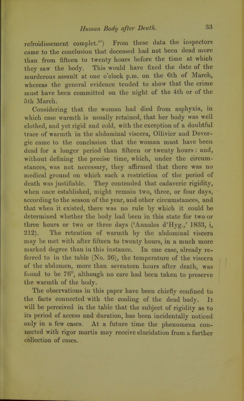 refroidissement complet/') From these data the inspectors came to the conclusion that deceased had not been dead more than from fifteen to twenty hours before the time at which they saw the body. This would have fixed the date of the murderous assault at one o'clock p.m. on the 6th of March, whereas the general evidence tended to show that the crime must have been committed on the night of the 4th or of the 5th March. Considering that the woman had died from asphyxia, in which case warmth is usually retained, that her body was well clothed, and yet rigid and cold, with the exception of a doubtful trace of warmth in the abdominal viscera, OUivier and Dever- gie came to the conclusion that the woman must have been dead for a longer period than fifteen or twenty hours : and, without defining the precise time, which, under the circum- stances, was not necessary, they affirmed that there was no medical ground on which such a restriction of the period of death was justifiable. They contended that cadaveric rigidity, when once established, might remain two, three, or four days, according to the season of the year, and other circumstances, and that when it existed, there was no rule by which it could be determined whether the body had been in this state for two or three hours or two or three days ('Annales d^Hyg,,' 1833, i, 212). The retention of warmth by the abdominal viscera may be met with after fifteen to twenty hours, in a much more marked degree than in this instance. In one case, already re- ferred to in the table (No. 26), the temperature of the viscera of the abdomen, more than seventeen hours after death, was found to be 76°, although no care had been taken to preserve the warmth of the body. The observations in this paper have been chiefly confined to the facts connected with the cooling of the dead body. It will be perceived in the table that the subject of rigidity as to its period of access and duration, has been incidentally noticed only in a few cases. At a future time the phenomena con- nected with rigor mortis may receive elucidation from a further collection of cases.