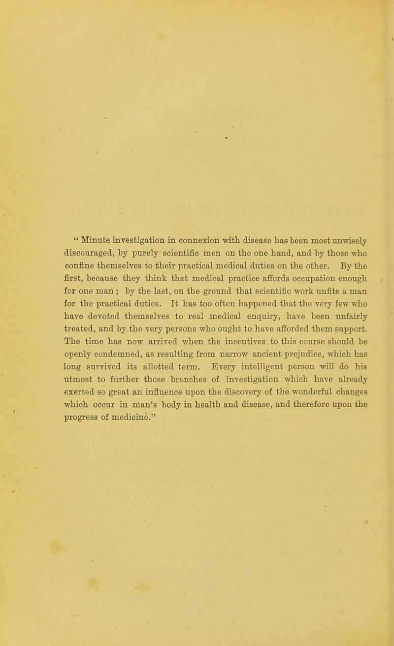  Minute investigation in connexion with disease has been most unwisely discouraged, by purely scientific men on the oiie band, and by those who confine themselves to their practical medical duties on the other. By the first, because they think that medical practice afiords occupation enough for one man ; by the last, on the ground that scientific work unfits a man for the practical duties. It has too often happened that the very few who have devoted themselves to real medical enquiry, have been unfairly treated, and by. the very persons who ought to have afforded them support. The time has now arrived when the incentives to this course should be openly condemned, as resulting from narrow ancient prejudice, which has long survived its allotted term. Every intelligent person wiLL do his utmost to further those branches of investigation which have already exerted so great an influence upon the discovery of the wonderful changes which occur in man's body in health and disease, and therefore upon the progress of medicine.