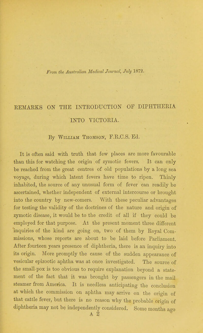 From the Australian Medical JoumaI, July 1872. KEMARKS ON THE INTRODUCTION OF DIPHTHERIA INTO VICTORIA. By William Thomson, F.R.C.S. Ed. It is often said with truth that few places are more favourable than this for watching the origin of zymotic fevers. It can only be reached from the great centres of old populations by a long sea voyage, during which latent fevers have time to ripen. Thinly inhabited, the source of any unusual form of fever can readily be ascertained, whether independent of external intercourse or brought into the country by new-comers. With these peculiar advantages for testing the validity of the doctrines of the nature and origin of zymotic disease, it would be to the credit of all if they could be employed for that purpose. At the present moment three different 'inquiries of the kind are going on, two of them by Royal Com- missions, whose reports are about to be laid before Parliament. After fourteen years presence of diphtheria, there is an inquiry into its origin. More promptly the cause of the sudden appearance of vesicidar epizootic aphtha was at once investigated. The source of the small-pox is too obvious to require explanation beyond a state- ment of the fact that it was brought by passengers in the mail steamer from America. It is needless anticipating the conclusion at which the commission on aphtha may arrive on the origin of that cattle fever, but there is no reason why the probable origin of diphtheria may not be independently considered. Some months ago A 2