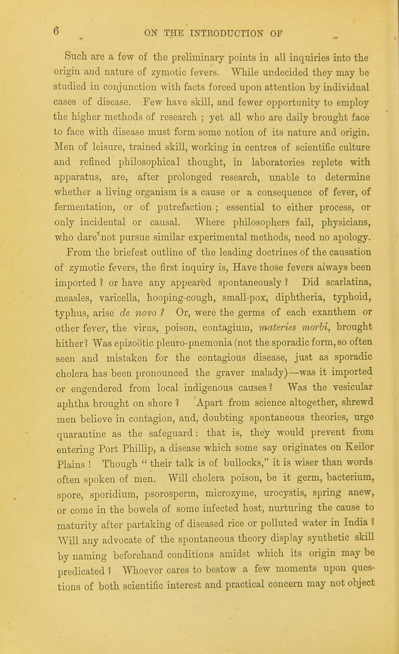 Sucli are a few of the preliminary points in all inquiries into tlie origin and nature of zymotic fevers. While undecided they may be studied in conjunction with facts forced upon attention by individual cases of disease. Few have skill, and fewer opportunity to employ the higher methods of research ; yet all who are daily brought face to face with disease must form some notion of its nature and origin. Men of leisure, trained skill, working in centres of scientific culture and refined philosophical thought, in laboratories replete with apparatus, are, after prolonged research, unable to determine whether a living organism is a cause or a consequence of fever, of fermentation, or of putrefaction; essential to either process, or only incidental or causal. Where philosophers fail, physicians, who dare'uot pursue similar experimental methods, need no apology. From the briefest outline of the leading doctrines of the causation of zymotic fevers, the first inquiry is, Have those fevers always been imported 1 or have any appeared spontaneously 1 Did scarlatina, measles, varicella, hooping-cough, small-pox, diphtheria, typhoid, typhus, arise de novo ? Or, were the germs of each exanthem or other fever, the virus, poison, contagium, materies morhi, brought hither'2 Was epizootic pleviro-pnemonia (not the sporadic form, so often seen and mistaken for the contagious disease, just as sporadic cholera has been pronounced the graver malady)—was it imported or engendered from local indigenous causes'? Was the vesicular aphtha brought on shore ? Apart from science altogether, shrewd men believe in contagion, and, doubting spontaneous theories, urge quarantine as the safeguard: that is, they would prevent from entering Port Phillip, a disease which some say originates on Keilor Plains ! Though  their talk is of bullocks, it is wiser than words often spoken of men. Will cholera poison, be it germ, bacterium, spore, sporidium, psorosperm, microzyme, urocystis, spring anew, or come in the bowels of some infected host, nm-turing the cause to maturity after partaking of diseased rice or polluted water in India ? Will any advocate of the spontaneous theory display synthetic skill by naming beforehand conditions amidst which its origin may be X^redicated 1 Whoever cares to bestow a few moments upon ques- tions of both scientific interest and practical concern may not object