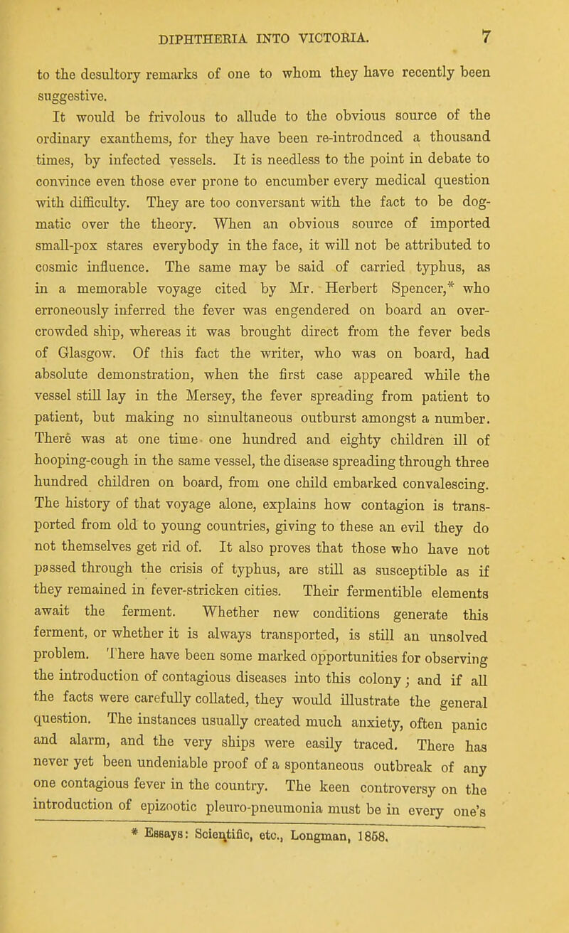 to the desultory remarks of one to whom they have recently been suggestive. It would be frivolous to allude to the obvious source of the ordinary exanthems, for they have been re-introdnced a thousand times, by infected vessels. It is needless to the point in debate to convince even those ever prone to encumber every medical question with difficulty. They are too conversant with the fact to be dog- matic over the theory. When an obvious source of imported small-pox stares everybody in the face, it will not be attributed to cosmic influence. The same may be said of ca.rried typhus, as in a memorable voyage cited by Mr. Herbert Spencer,* who erroneously inferred the fever was engendered on board an over- crowded ship, whereas it was brought direct from the fever beds of Glasgow. Of this fact the writer, who was on board, had absolute demonstration, when the first case appeared while the vessel stiU lay in the Mersey, the fever spreading from patient to patient, but making no simultaneous outburst amongst a number. There was at one time- one hundred and eighty children ill of hooping-cough in the same vessel, the disease spreading through three hundred children on board, from one child embarked convalescing. The history of that voyage alone, explains how contagion is trans- ported from old to young countries, giving to these an evil they do not themselves get rid of. It also proves that those who have not passed through the crisis of typhus, are still as susceptible as if they remained in fever-stricken cities. Their fermentible elements await the ferment. Whether new conditions generate this ferment, or whether it is always transported, is still an unsolved problem. There have been some marked opportunities for observing the introduction of contagious diseases into this colony; and if aU the facts were carefully collated, they would illustrate the general question. The instances usually created much anxiety, often panic and alarm, and the very ships were easily traced. There has never yet been undeniable proof of a spontaneous outbreak of any one contagious fever in the country. The keen controversy on the introduction of epizootic pleuro-pneumonia must be in every one's * Essays: Scieritific, etc., Longman, 1868.