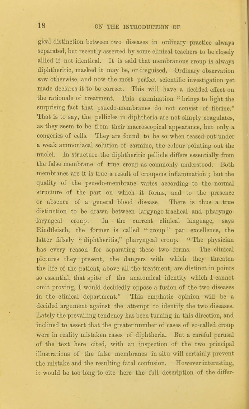 gical distinction between two diseases in ordinary practice always separated, but recently asserted by some clinical teachers to be closely allied if not identical. It is said that membranous croup is always diphtheritic, masked it may be, or disguised. Ordinary observation saw otherwise, and now the most perfect scientific investigation yet made declares it to be correct. This will have a decided effect on the rationale of treatment. This examination  brings to light the surprising fact that psuedo-membranes do not consist of fibrine. That is to say, the pellicles in diphtheria are not simply coagulates, as they seem to be from their macroscopical appearance, but only a congeries of cells. They are found to be so when teased out under a weak ammoniacal solution of carmine, the colour pointing out the nuclei. In structure the diphtheritic pellicle differs essentially from the false membrane of true croup as commonly understood. Both membranes are it is true a result of croupous inflammatioii; but the quality of the psuedo-membrane varies according to the normal structure of the part on which it forms, and to the presence or absence of a general blood disease. There is thus a true distinction to be drawn between largyngo-tracheal and pharyngo- laryngeal croup. In the current clinical language, says Rindfleisch, the former is called  croup par excellence, the latter falsely  diphtheritis, pharyngeal croup.  The physician has every reason for separating these two forms. The clinical pictures they present, the dangers with which they threaten the life of the patient, above all the treatment, are distinct in points so essential, that spite of the anatomical identity which I cannot omit proving, I would decidedly oppose a fusion of the two diseases in the clinical department. This emphatic opinion wiU be a decided argument against the attempt to identify the two diseases. Lately the prevailing tendency has been turning in this direction, and inclined to assert that the greater number of cases of so-called croup were in reality mistaken cases of diphtheria. But a careful perusal of the text here cited, with an inspection of the two principal illustrations of the false membranes in situ will certainly prevent the mistake and the resulting fatal confusion. However interesting, it would be too long to cite here the full description of the differ-