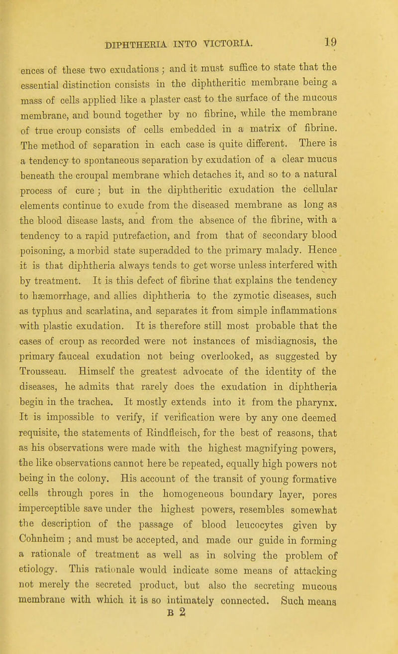 ences of these two exudations ; and it must suffice to state that the essential distinction consists in the diphtheritic membrane being a mass of cells applied like a plaster cast to the surface of the mucous membrane, and bound together by no fibrine, while the membrane of true croup consists of cells embedded in a matrix of fibrine. The method of separation in each case is quite different. There is a tendency to spontaneous separation by exudation of a clear mucus beneath the croupal membrane which detaches it, and so to a natural process of cure; but in the diphtheritic exudation the cellular elements continue to exude from the diseased membrane as long as the blood disease lasts, and from the absence of the fibrine, with a tendency to a rapid putrefaction, and from that of secondary blood poisoning, a morbid state superadded to the primary malady. Hence it is that diphtheria always tends to get worse unless interfered with by treatment. It is this defect of fibrine that explains the tendency to haemorrhage, and allies diphtheria to the zymotic diseases, such as typhus and scarlatina, and separates it from simple inflammations with plastic exudation. It is therefore still most probable that the cases of croup as recorded were not instances of misdiagnosis, the primary fauceal exudation not being overlooked, as suggested by Trousseau. Himself the greatest advocate of the identity of the diseases, he admits that rarely does the exudation in diphtheria begin in the trachea. It mostly extends into it from the pharynx. It is impossible to verify, if verification were by any one deemed requisite, the statements of Eindfleisch, for the best of reasons, that as his observations were made with the highest magnifying powers, the like observations cannot here be repeated, equally high powers not being in the colony. His account of the transit of young formative cells through pores in the homogeneous boundary layer, pores imperceptible save under the highest powers, resembles somewhat the description of the passage of blood leucocytes given by Cohnheim ; and must be accepted, and made our guide in forming a rationale of treatment as well as in solving the problem of etiology. This rationale would indicate some means of attacking not merely the secreted product, but also the secreting mucous membrane with which it is so intimately connected. Such means B 2