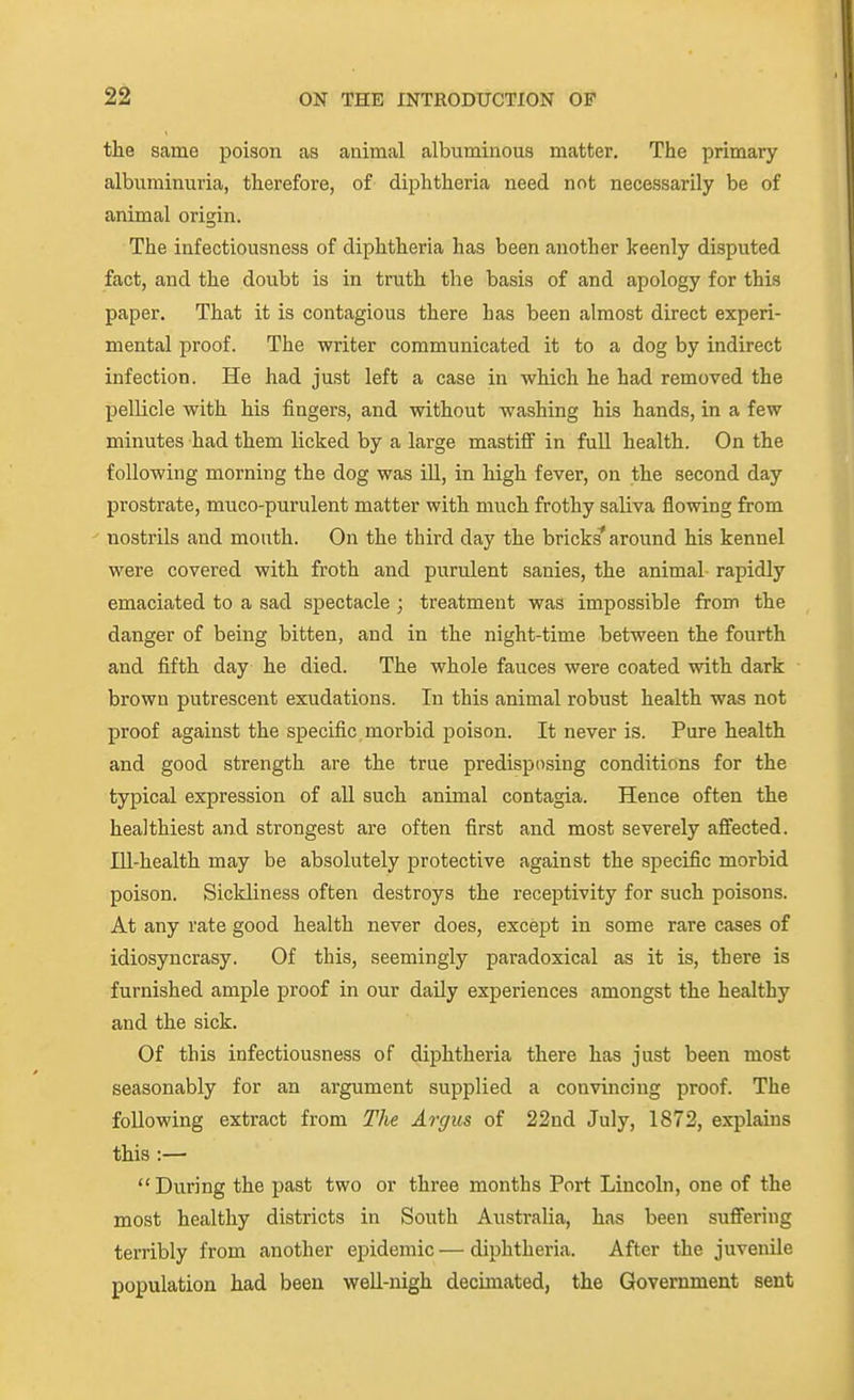 the same poison as animal albuminous matter. The primary albuminuria, therefore, of diphtheria need not necessarily be of animal origin. The infectiousness of diphtheria has been another keenly disputed fact, and the doubt is in truth the basis of and apology for this paper. That it is contagious there has been almost direct experi- mental proof. The writer communicated it to a dog by indirect infection. He had just left a case in which he had removed the pellicle with his fingers, and without washing his hands, in a few minutes had them licked by a large mastifi in fuU. health. On the following morning the dog was iU, in high fever, on the second day prostrate, muco-purulent matter with much frothy saliva flowing from nostrils and mouth. On the third day the bricks* around his kennel were covered with froth and purulent sanies, the animal rapidly emaciated to a sad spectacle ; treatment was impossible from the danger of being bitten, and in the night-time between the fourth and fifth day he died. The whole fauces were coated with dark brown putrescent exudations. In this animal robust health was not proof against the specific morbid poison. It never is. Pure health and good strength are the true predisposing conditions for the typical expression of all such animal contagia. Hence often the healthiest and strongest are often first and most severely affected. Ill-health may be absolutely protective against the specific morbid poison. Sickliness often destroys the receptivity for such poisons. At any rate good health never does, except in some rare cases of idiosyncrasy. Of this, seemingly paradoxical as it is, there is furnished ample proof in our daily experiences amongst the healthy and the sick. Of this infectiousness of diphtheria there has just been most seasonably for an argument supplied a convincing proof. The following extract from The Argus of 22nd July, 1872, explains this :— During the past two or three months Port Lincoln, one of the most healthy districts in South Australia, has been suffering terribly from another epidemic — diphtheria. After the juvenile population had been weU-nigh decimated, the Government sent