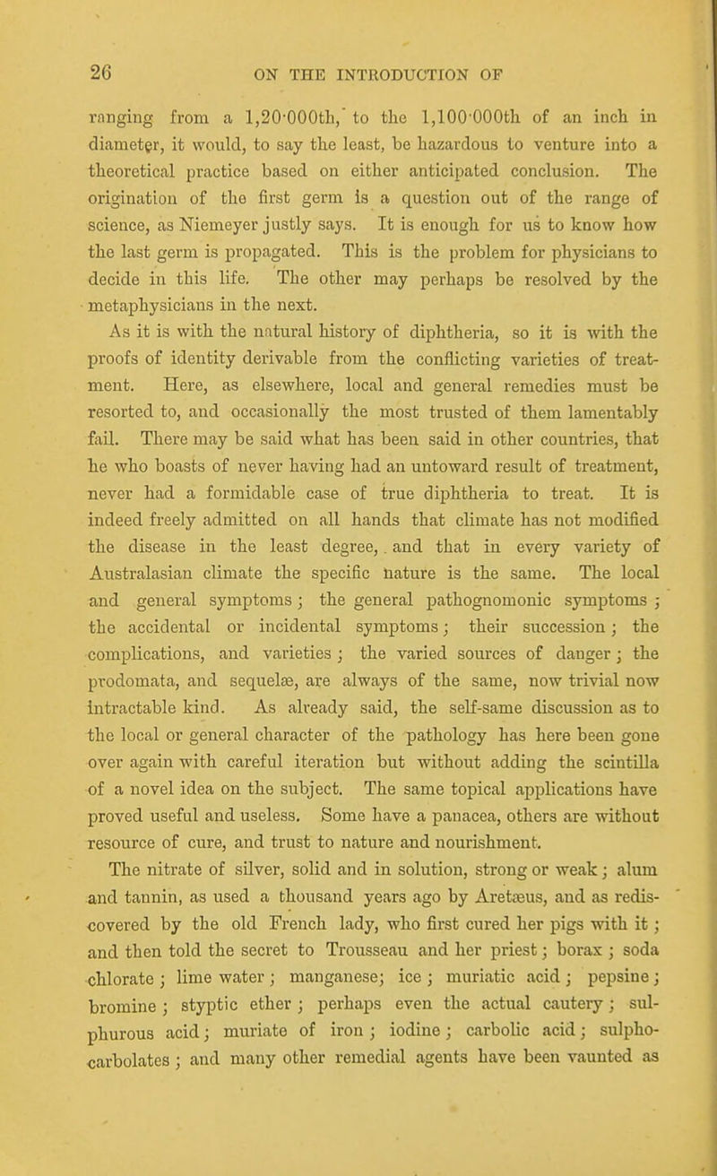 ranging from a 1,20-OOOth/ to the 1,100'OOOtli of an inch in diamet§r, it would, to say the least, be hazardous to venture into a theoretical practice based on either anticipated conclusion. The origination of the first germ is a question out of the range of science, as Niemeyer justly says. It is enough for us to know how the last germ is propagated. This is the problem for physicians to decide in this life. The other may perhaps be resolved by the metaphysicians in the next. As it is with the natural history of diphtheria, so it is with the proofs of identity derivable from the conflicting varieties of treat- ment. Here, as elsewhere, local and general remedies must be resorted to, and occasionally the most trusted of them lamentably fail. There may be said what has been said in other countries, that he who boasts of never having had an untoward result of treatment, never had a formidable case of true diphtheria to treat. It is indeed freely admitted on all hands that climate has not modified the disease in the least degree,. and that in every variety of Australasian climate the specific nature is the same. The local and general symptoms; the general pathognomonic symptoms ; the accidental or incidental symptoms; their succession; the complications, and varieties ; the varied sources of danger ] the prodomata, and sequelae, are always of the same, now trivial now intractable kind. As already said, the self-same discussion as to the local or general character of the pathology has here been gone over again with careful iteration but without adding the scintilla of a novel idea on the subject. The same topical applications have proved useful and useless. Some have a panacea, others are without resource of cure, and trust to nature and nourishment. The nitrate of silver, solid and in solution, strong or weak j alum and tannin, as used a thousand years ago by Aretseus, and as redis- covered by the old French lady, who first cured her pigs with it; and then told the secret to Trousseau and her priest; borax ; soda chlorate ; lime water ; manganese; ice ; muriatic acid ; pepsine; bromine j styptic ether ; perhaps even the actual cautery; sul- phurous acid; muriate of iron ; iodine ; carbolic acid; sulpho- carbolates ; and many other remedial agents have been vaunted as