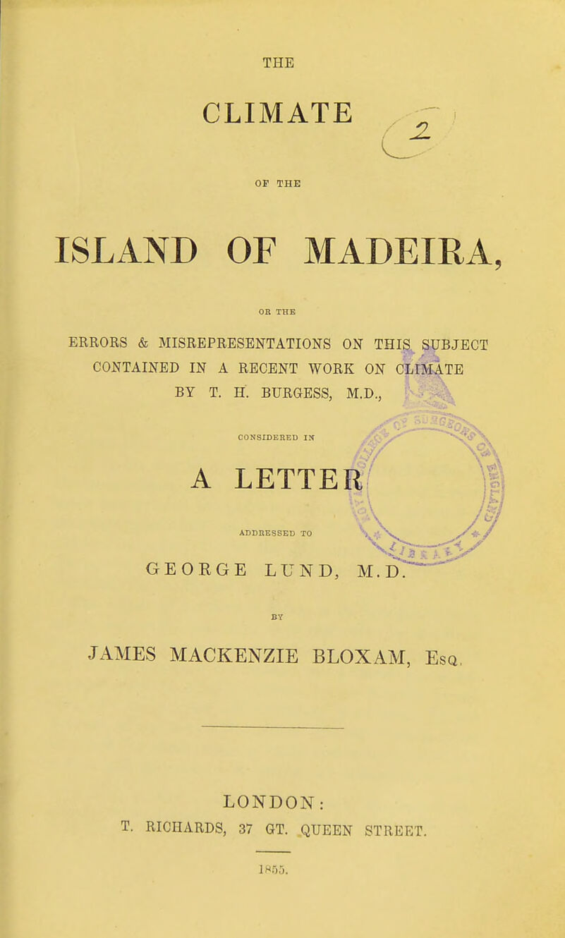 THE CLIMATE ^ OF THE ISLAND OF MADEIRA, OR THE ERRORS & MISREPRESENTATIONS ON THIS. SUBJECT CONTAINED IN A RECENT WORK ON CLIMATE BY T. H. BURGESS, M.D., CONSIDEBED IM A LETTER ADDRESSED TO GEORGE LUND, M.D. BY JAMES MACKENZIE BLOXAM, Esq, LONDON: T. RICHARDS, 37 GT. QUEEN STREET.