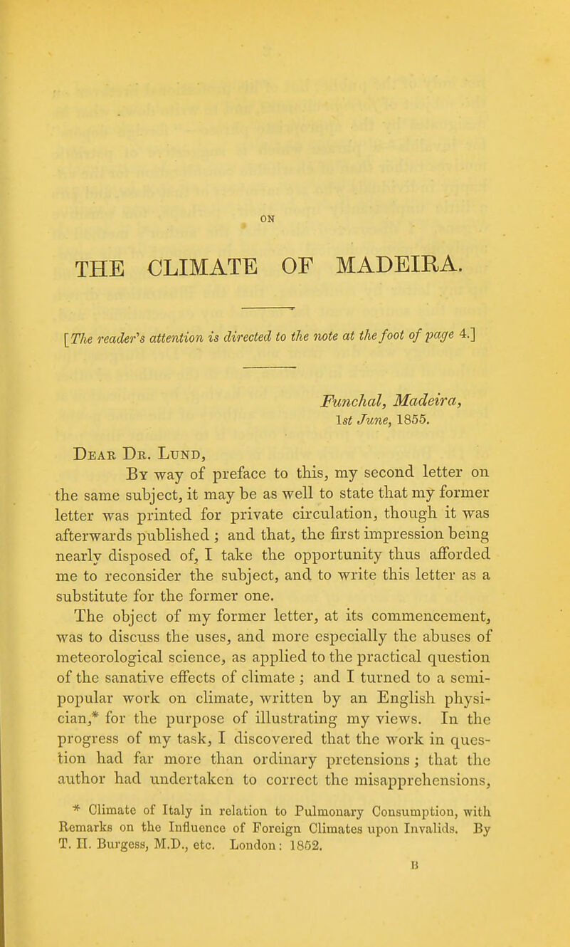 ON THE CLIMATE OF MADEIRA. {The reader's attention is directed to the note at the foot of paffe 4.] Funclial, Madeira, 1st June, 1855, Deak Dr. Lund, By way of preface to this, my second letter on the same subject, it may be as well to state that my former letter was printed for private circulation, though it was afterwards published ; and that, the first impression bemg nearly disposed of, I take the opportunity thus afibrded me to reconsider the subject, and to write this letter as a substitute for the former one. The object of my former letter, at its commencement, was to discuss the uses, and more especially the abuses of meteorological science, as applied to the practical question of the sanative effects of climate ; and I turned to a semi- popular work on climate, written by an English physi- cian,* for the purpose of illustrating my views. In the progress of my task, I discovered that the work in ques- tion had far more than ordinary pretensions; that the author had undertaken to correct the misapprehensions, * Climate of Italy in relation to Pulmonary Consumption, with Remarks on the Influence of Foreign Climates upon Invalids. By T. n. Burgess, M.D., etc. London: 1852. B