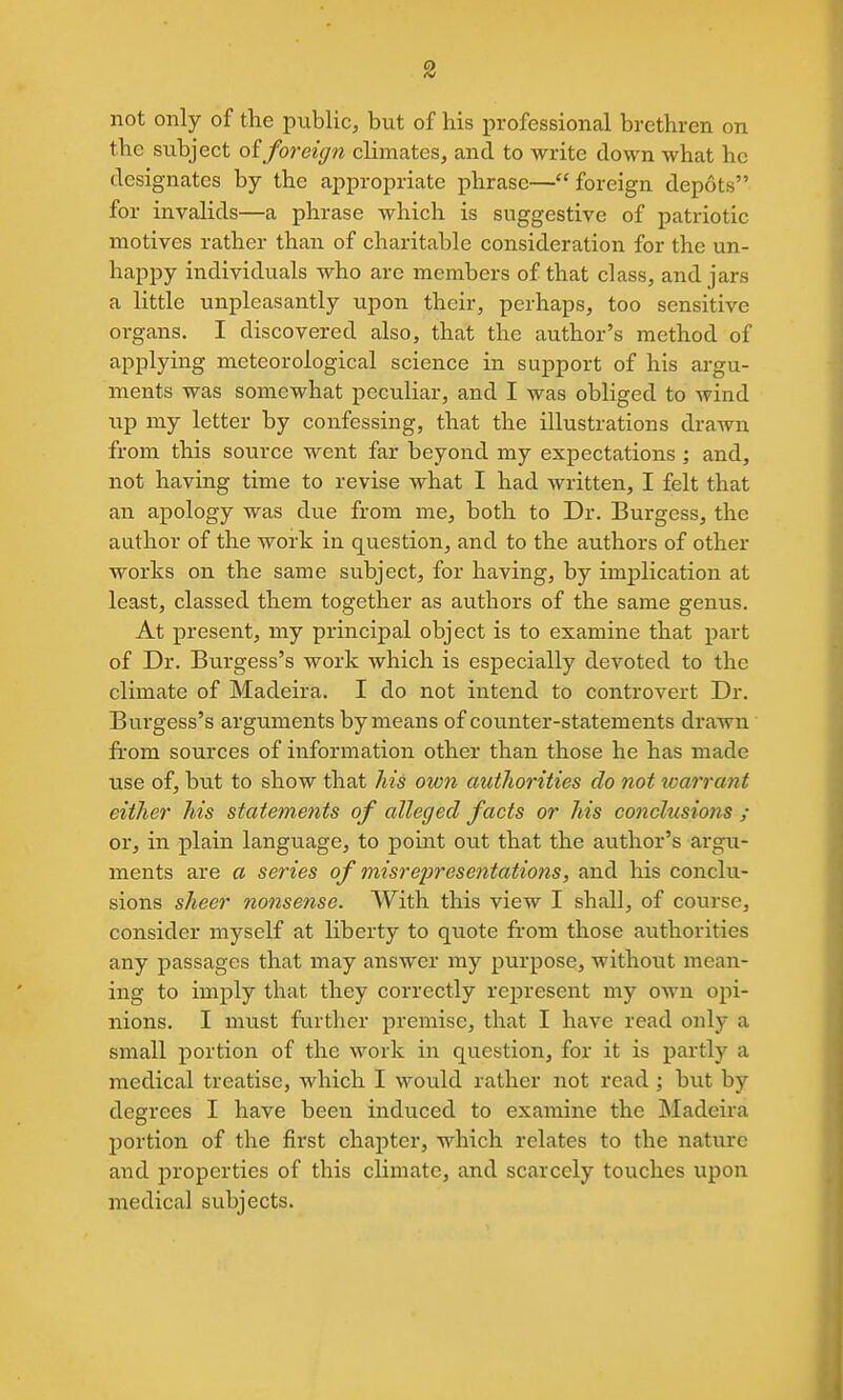 not only of the public, but of his professional brethren on the subject oiforeign climates, and to write down what he designates by the appropriate phrase— foreign depots for invalids—a phrase which is suggestive of patriotic motives rather than of charitable consideration for the un- happy individuals who arc members of that class, and jars a little unpleasantly upon their, perhaps, too sensitive organs. I discovered also, that the author's method of applying meteorological science in support of his argu- ments was somewhat peculiar, and I was obliged to wind up my letter by confessing, that the illustrations drawn from this source went far beyond my expectations; and, not having time to revise what I had written, I felt that an apology was due from me, both to Dr. Burgess, the author of the work in question, and to the authors of other works on the same subject, for having, by implication at least, classed them together as authors of the same genus. At present, my principal object is to examine that part of Dr. Burgess's work which is especially devoted to the climate of Madeira. I do not intend to controvert Dr. Burgess's arguments bymeans of counter-statements drawn from sources of information other than those he has made use of, but to show that his own autliorities do not loarrant either his statements of alleged facts or his conclusions ; or, in plain language, to point out that the author's argu- ments are a series of misrepresentations, and his conclu- sions sheer nonsense. With this view I shall, of course, consider myself at liberty to quote from those authorities any passages that may answer my purpose, without mean- ing to imply that they correctly represent my own opi- nions. I must further premise, that I have read only a small portion of the work in question, for it is partly a medical treatise, which I would rather not read; but by degrees I have been induced to examine the Madeira portion of the first chapter, which relates to the nature and properties of this climate, and scarcely touches upon medical subjects.