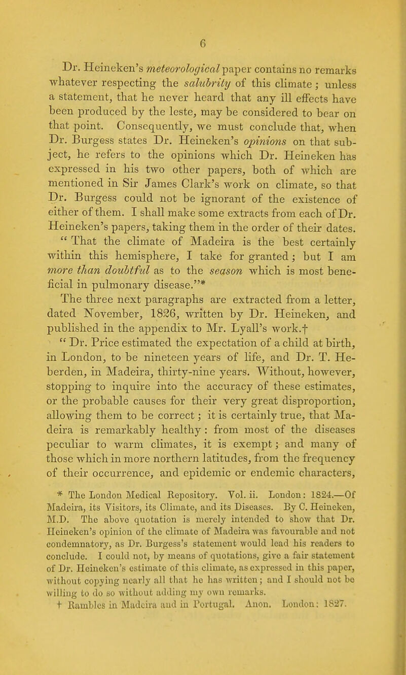 Dr. Heineken's meteorological ^vcpex contains no remarks whatever respecting the salubrikj of this climate; unless a statement, that he never heard that any ill effects have been produced by the leste, may be considered to bear on that point. Consequently, we must conclude that, when Dr. Burgess states Dr. Heineken's opinions on that sub- ject, he refers to the opinions which Dr. Heineken bias expressed in his two other papers, both of which are mentioned in Sir James Clark's work on climate, so that Dr. Burgess could not be ignorant of the existence of either of them. I shall make some extracts from each of Dr. Heineken's papers, taking them in the order of their dates.  That the climate of Madeii-a is the best certainly within this hemisphere, I take for granted; but I am more than doubtful as to the season which is most bene- ficial in pulmonary disease.* The three next paragraphs are extracted from a letter, dated November, 1826, written by Dr. Heineken, and published in the appendix to Mr. Lyall's work.f  Dr. Price estimated the expectation of a child at birth, in London, to be nineteen years of life, and Dr. T. He- berden, in Madeira, thirty-nine years. Without, however, stopping to inquire into the acciiracy of these estimates, or the probable causes for their very great disproportion, allowing them to be correct; it is certainly true, that Ma- deira is remarkably healthy: from most of the diseases peculiar to warm climates, it is exempt; and many of those which in more northern latitudes, from the frequency of their occurrence, and epidemic or endemic characters, * The London Medical Repository. Vol. ii. London: 1824.—Of Madeira, its Visitors, its Climate, and its Diseases. By C. Heineken, M.D. The above quotation is merely intended to show that Dr. Heineken's opinion of the climate of Madeira was favourable and not condemnatory, as Dr. Burgess's statement would lead his readers to conclude. I could not, by means of quotations, give a fair statement of Dr. Heineken's estimate of this climate, as expressed in this paper, without copying nearly all that ho lias written; and I should not bo willing to do so without adding my own remarks. t Rambles in Madeira aud in Portugal. Anon, London: 1827.