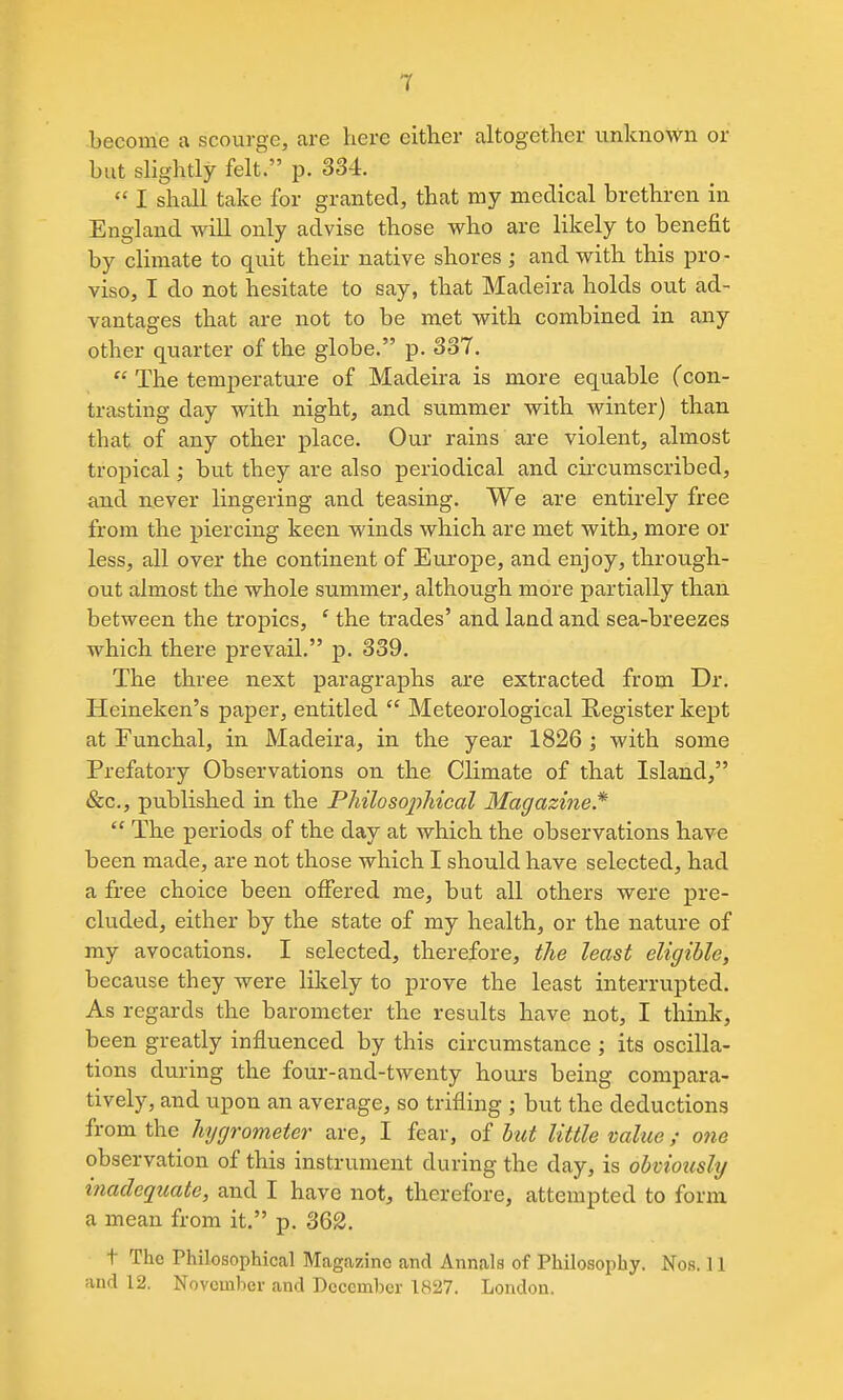 become a scourge, are here either altogether unknown or but slightly felt. p. 334.  I shall take for granted, that my medical brethren in England will only advise those who are likely to benefit by climate to quit their native shores; and with this pro- viso, I do not hesitate to say, that Madeira holds out ad- vantages that are not to be met with combined in any other quarter of the globe. p. 337.  The temperature of Madeira is more equable (con- trasting day with night, and summer with winter) than that of any other place. Our rains are violent, almost tropical; but they are also periodical and circumscribed, and never lingering and teasing. We are entirely free from the piercing keen winds which are met with, more or less, all over the continent of Europe, and enjoy, through- out almost the whole summer, although more partially than between the tropics, ' the trades' and land and sea-breezes which there prevail. p. 339. The three next paragraphs are extracted from Dr. Heineken's paper, entitled  Meteorological Register kept at Funchal, in Madeira, in the year 1826 \ with some Prefatory Observations on the Climate of that Island, &c., published in the Pliilosopliical Magazine*  The periods of the day at which the observations have been made, are not those which I should have selected, had a free choice been oiFered me, but all others were pre- cluded, either by the state of my health, or the nature of my avocations. I selected, therefore, the least eligible, because they were likely to prove the least interrupted. As regards the barometer the results have not, I think, been greatly influenced by this circumstance ; its oscilla- tions during the four-and-twenty hours being compara- tively, and upon an average, so trifling ; but the deductions from the hygrometer are, I fear, of but little value ; one observation of this instrument during the day, is obviously inadequate, and I have not, therefore, attempted to form a mean from it. p. 362. t The Philosophical Magazine and Annals of Philosophy. Nos. 11 and 12. November and December 1827. London.
