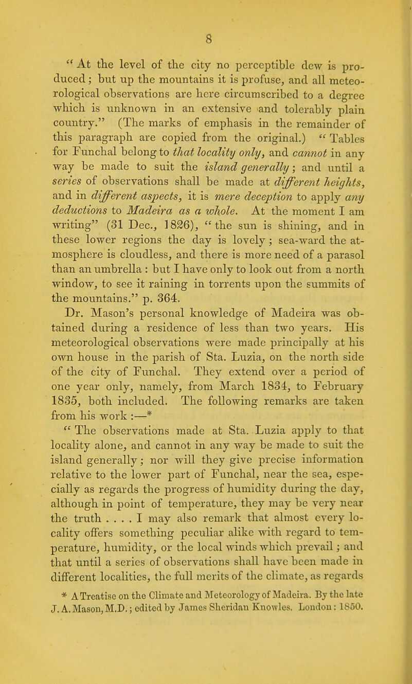 At the level of the city no perceptible dew is pro- duced ; but up the mountains it is profuse, and all meteo- rological observations are here circumscribed to a degree which is unknown in an extensive and tolerably plain country. (The marks of emphasis in the remainder of this paragraph are copied from the original.) Tables for Funchal belong to that locality only, and cannot in any way be made to suit the island generally; and until a series of observations shall be made at different heights, and in different aspects, it is mere deception to aj)ply any deductions to Madeira as a whole. At the moment I am writing (31 Dec, 1826), the sun is shining, and in these lower regions the day is lovely; sea-ward the at- mosphere is cloudless, and there is more need of a parasol than an timbrella : but I have only to look out from a north window, to see it raining in torrents upon the summits of the mountains. p. 364. Dr. Mason's personal knowledge of Madeii'a was ob- tained during a residence of less than two years. His meteorological observations were made principally at his own house in the parish of Sta. Luzia, on the north side of the city of Funchal. They extend over a period of one year only, namely, from March 1834, to February 1835, both included. The following remarks are taken from his work :—* The observations made at Sta. Luzia apply to that locality alone, and cannot in any way be made to suit the island generally; nor will they give precise information relative to the lower part of Funchal, near the sea, espe- cially as regards the progress of humidity during the day, although in point of temperature, they may be very near the truth .... I may also remark that almost every lo- cality offers something peculiar alike with regard to tem- perature, humidity, or the local winds which prevail; and that until a series of observations shall have been made in different localities, the full merits of the climate, as regards * A Treatise on the Climate and Meteorology of Madeira. By the late J. A.Mason,M.D.; edited by James Sheridan Knowles. London: 1850.